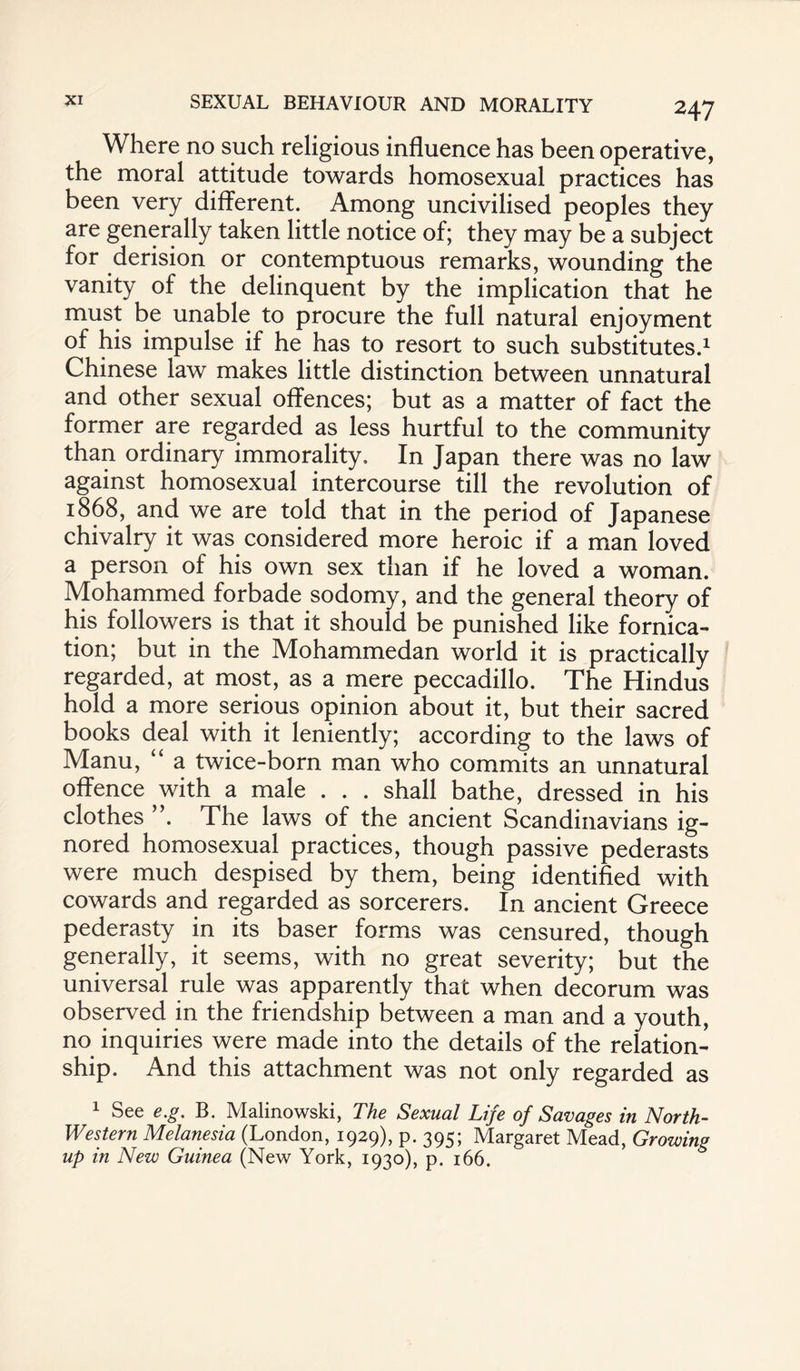 Where no such religious influence has been operative, the moral attitude towards homosexual practices has been very different. Among uncivilised peoples they are generally taken little notice of; they may be a subject for derision or contemptuous remarks, wounding the vanity of the delinquent by the implication that he must be unable to procure the full natural enjoyment of his impulse if he has to resort to such substitutes.1 Chinese law makes little distinction between unnatural and other sexual offences; but as a matter of fact the former are regarded as less hurtful to the community than ordinary immorality. In Japan there was no law against homosexual intercourse till the revolution of 1868, and we are told that in the period of Japanese chivalry it was considered more heroic if a man loved a person of his own sex than if he loved a woman. Mohammed forbade sodomy, and the general theory of his followers is that it should be punished like fornica¬ tion; but in the Mohammedan world it is practically regarded, at most, as a mere peccadillo. The Hindus hold a more serious opinion about it, but their sacred books deal with it leniently; according to the laws of Manu, “ a twice-born man who commits an unnatural offence with a male . . . shall bathe, dressed in his clothes ”. The laws of the ancient Scandinavians ig¬ nored homosexual practices, though passive pederasts were much despised by them, being identified with cowards and regarded as sorcerers. In ancient Greece pederasty in its baser forms was censured, though generally, it seems, with no great severity; but the universal rule was apparently that when decorum was observed in the friendship between a man and a youth, no inquiries were made into the details of the relation¬ ship. And this attachment was not only regarded as 1 See e.g. B. Malinowski, The Sexual Life of Savages in North- Western Melanesia (London, 1929), p. 395; Margaret Mead, Growing up in New Guinea (New York, 1930), p. 166.