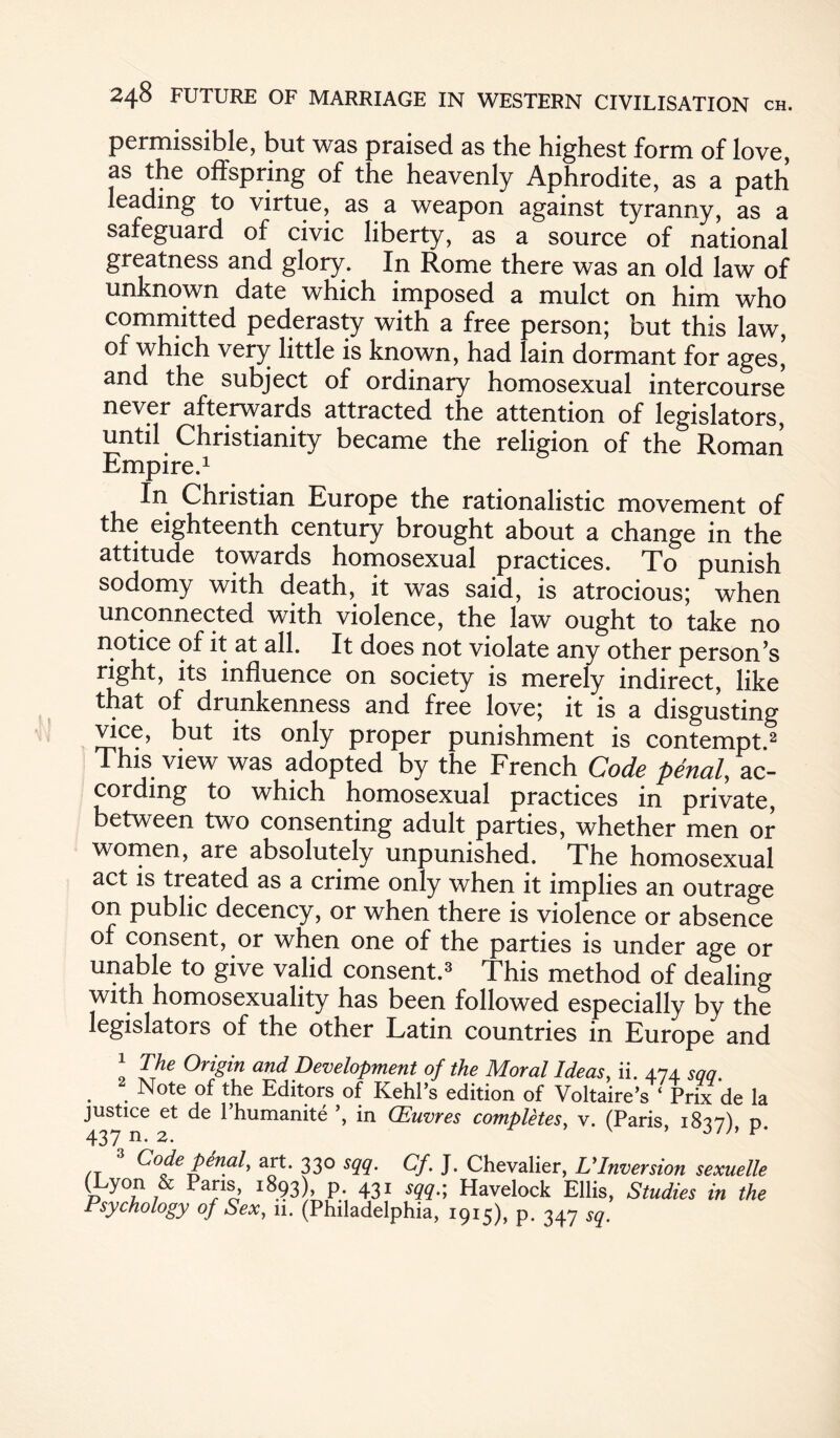 permissible, but was praised as the highest form of love, as the offspring of the heavenly Aphrodite, as a path leading to virtue, as a weapon against tyranny, as a safeguard of civic liberty, as a source of national greatness and glory. In Rome there was an old law of unknown date which imposed a mulct on him who committed pederasty with a free person; but this law, of which very little is known, had lain dormant for ages' and the subject of ordinary homosexual intercourse never afterwards attracted the attention of legislators, until Christianity became the religion of the Roman Empire.1 In Christian Europe the rationalistic movement of the eighteenth century brought about a change in the attitude towards homosexual practices. To punish sodomy with death, it was said, is atrocious; when unconnected with violence, the law ought to take no notice of it at all. It does not violate any other person’s right, its influence on society is merely indirect, like that of drunkenness and free love; it is a disgusting vice, but its only proper punishment is contempt.2 This view was adopted by the French Code penal, ac¬ cording to which homosexual practices in private, between two consenting adult parties, whether men or women, are absolutely unpunished. The homosexual act is treated as a crime only when it implies an outrage on public decency, or when there is violence or absence of consent, or when one of the parties is under age or unable to give valid consent.3 This method of dealing with homosexuality has been followed especially by the legislators of the other Latin countries in Europe and 1 The Origin and Development of the Moral Ideas, ii. 474 sqq 2 Note of the Editors of Kehl’s edition of Voltaire’s ‘ Prix de la justice et de l’humanite in (Euvres completes, v. (Paris 1817) d 437 n. 2. v 3 Code penal, art. 330 sqq. Cf. J. Chevalier, VInversion sexuelle (Lyon & Pans, 1893) p. 431 sqq.; Havelock Ellis, Studies in the Psychology of Sex, 11. (Philadelphia, 1915), p. 347 Sq.