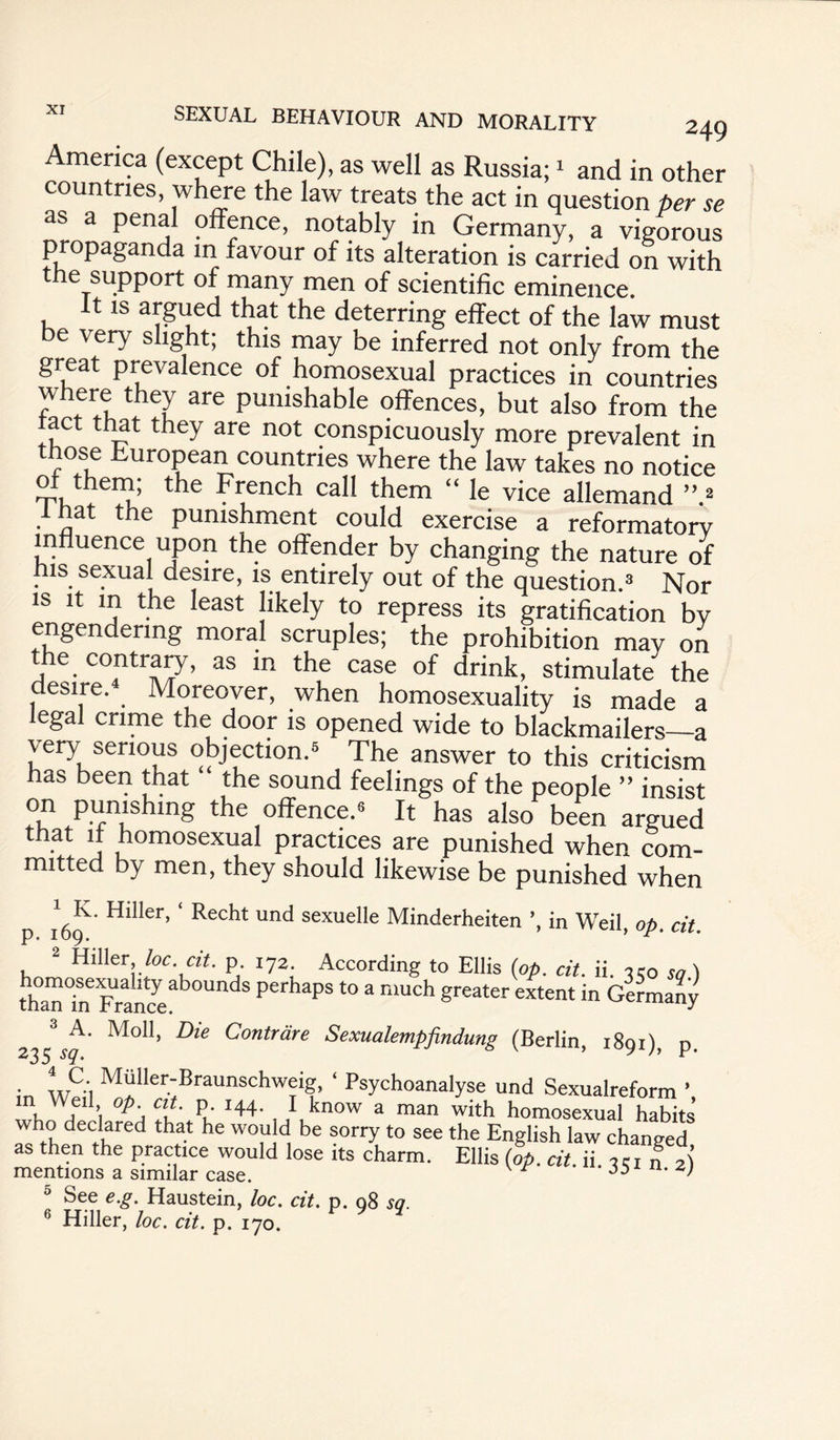 America (except Chile), as well as Russia;1 and in other countries, where the law treats the act in question per se as a penal offence, notably in Germany, a vigorous propaganda in favour of its alteration is carried on with he support of many men of scientific eminence It is argued that the deterring effect of the law must be very slight; this may be inferred not only from the great prevalence of homosexual practices in countries where they are punishable offences, but also from the tact that they are not conspicuously more prevalent in those European countries where the law takes no notice t^ie French call them “ le vice allemand ”.2 that the punishment could exercise a reformatorv influence upon the offender by changing the nature of his sexual desire, is entirely out of the question.3 Nor is it in the least likely to repress its gratification bv engendering moral scruples; the prohibition may on the contrary, as in the case of drink, stimulate the desire. Moreover, when homosexuality is made a legal crime the door is opened wide to blackmailers—a very serious objection.5 The answer to this criticism has been that the sound feelings of the people ” insist on punishing the offence.5 It has also been argued that if homosexual practices are punished when com¬ mitted by men, they should likewise be punished when p ifo Hl**er’ ' Rec*lt uncI sexuelle Minderheiten ’, in Weil, op. cit. 2 Hiller he. cit. p 172 According to Ellis (op. cit. ii. w so) thanFrancea^°Un^S perhaps to a much ?reatcr extent in Germany 3 A. Moll, Die Contrdre Sexualempfindung (Berlin, 1891), p. • !v5i M“Iler-Braunschweig, ‘ Psychoanalyse und Sexualreform m Weil op cit. p 144. I know a man with homosexual habits who declared that he would be sorry to see the English law changed as then the practice would lose its charm. Ellis (op. cit. ii w „ 2i See e.g. Haustein, loc. cit. p. 98 so. 6 Hiller, loc. cit. p. 170.