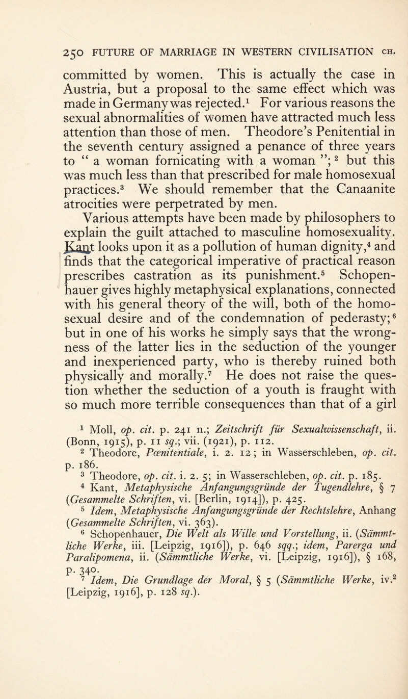 committed by women. This is actually the case in Austria, but a proposal to the same effect which was made in Germany was rejected.1 For various reasons the sexual abnormalities of women have attracted much less attention than those of men. Theodore’s Penitential in the seventh century assigned a penance of three years to “ a woman fornicating with a woman 2 but this was much less than that prescribed for male homosexual practices.3 We should remember that the Canaanite atrocities were perpetrated by men. Various attempts have been made by philosophers to explain the guilt attached to masculine homosexuality. Rapt looks upon it as a pollution of human dignity,4 and finds that the categorical imperative of practical reason prescribes castration as its punishment.5 Schopen¬ hauer gives highly metaphysical explanations, connected with his general theory of the will, both of the homo¬ sexual desire and of the condemnation of pederasty;6 but in one of his works he simply says that the wrong¬ ness of the latter lies in the seduction of the younger and inexperienced party, who is thereby ruined both physically and morally.7 He does not raise the ques¬ tion whether the seduction of a youth is fraught with so much more terrible consequences than that of a girl 1 Moll, op. cit. p. 241 n.; Zeitschrift fur Sexuahvissenschaft, ii. (Bonn, 1915), p. 11 sq.; vii. (1921), p. 112. 2 Theodore, Poenitentiale, i. 2. 12 ; in Wasserschleben, op. cit. p. 186. 3 Theodore, op. cit. i. 2. 5; in Wasserschleben, op. cit. p. 185. 4 Kant, Metaphysische Anfangungsgriinde der Tugendlehre, § 7 (Gesammelte Schriften, vi. [Berlin, 1914]), p. 425. 5 Idem, Metaphysische Anfangungsgriinde der Rechtslehre, Anhang (Gesammelte Schriften, vi. 363). 6 Schopenhauer, Die Welt als Wille und Vorstellung, ii. (Sdrnrnt« liche Werke, iii. [Leipzig, 1916]), p. 646 sqq.; idem, Parerga und Paralipomena, ii. (Sammtliche Werke, vi. [Leipzig, 1916]), § 168, p. 340. 7 Idem, Die Grundlage der Moral, § 5 (Sammtliche Werke, iv.2 [Leipzig, 1916], p. 128 sq.).