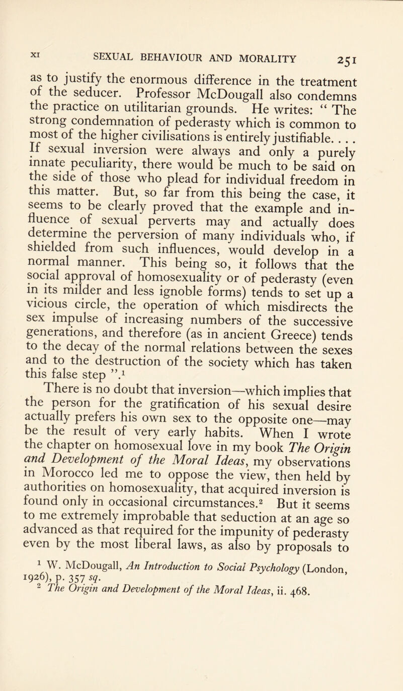 as to justify the enormous difference in the treatment of the seducer. Professor McDougall also condemns the practice on utilitarian grounds. He writes: “ The strong condemnation of pederasty which is common to most of the higher civilisations is entirely justifiable. . . . If sexual inversion were always and only a purely innate peculiarity, there would be much to be said on the side of those who plead for individual freedom in this matter. But, so far from this being the case, it seems to be clearly proved that the example and in¬ fluence of sexual perverts may and actually does determine the perversion of many individuals who, if shielded from such influences, would develop in a normal manner. This being so, it follows that the social approval of homosexuality or of pederasty (even in its milder and less ignoble forms) tends to set up a vicious circle, the operation of which misdirects the sex impulse of increasing numbers of the successive generations, and therefore (as in ancient Greece) tends to the decay of the normal relations between the sexes and to the destruction of the society which has taken this false step ,\1 There is no doubt that inversion—which implies that the person for the gratification of his sexual desire actually prefers his own sex to the opposite one—may be the result of very early habits. When I wrote the chapter on homosexual love in my book The Origin and Development of the Moral Ideas, my observations in Morocco led me to oppose the view, then held by authorities on homosexuality, that acquired inversion is found only in occasional circumstances.2 But it seems to me extremely improbable that seduction at an age so advanced as that required for the impunity of pederasty even by the most liberal laws, as also by proposals to 1 W. McDougall, An Introduction to Social Psychology (London ^26), p. 357 sq. 2 The Origin and Development of the Moral Ideas, ii. 468.