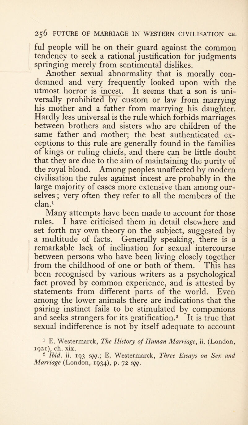 ful people will be on their guard against the common tendency to seek a rational justification for judgments springing merely from sentimental dislikes. Another sexual abnormality that is morally con¬ demned and very frequently looked upon with the utmost horror is incest. It seems that a son is uni¬ versally prohibited by custom or law from marrying his mother and a father from marrying his daughter. Hardly less universal is the rule which forbids marriages between brothers and sisters who are children of the same father and mother; the best authenticated ex¬ ceptions to this rule are generally found in the families of kings or ruling chiefs, and there can be little doubt that they are due to the aim of maintaining the purity of the royal blood. Among peoples unaffected by modern civilisation the rules against incest are probably in the large majority of cases more extensive than among our¬ selves ; very often they refer to all the members of the clan.1 Many attempts have been made to account for those rules. I have criticised them in detail elsewhere and set forth my own theory on the subject, suggested by a multitude of facts. Generally speaking, there is a remarkable lack of inclination for sexual intercourse between persons who have been living closely together from the childhood of one or both of them. This has been recognised by various writers as a psychological fact proved by common experience, and is attested by statements from different parts of the world. Even among the lower animals there are indications that the pairing instinct fails to be stimulated by companions and seeks strangers for its gratification.2 It is true that sexual indifference is not by itself adequate to account 1 E. Westermarck, The History of Human Marriage, ii. (London, 1921), ch. xix. 2 Ibid. ii. 193 sqq.; E. Westermarck, Three Essays on Sex and Marriage (London, 1934), p. 72 sqq.