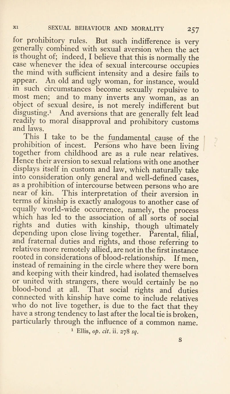 for prohibitory rules. But such indifference is very generally combined with sexual aversion when the act is thought of; indeed, I believe that this is normally the case whenever the idea of sexual intercourse occupies the mind with sufficient intensity and a desire fails to appear. An old and ugly woman, for instance, would in such circumstances become sexually repulsive to most men; and to many inverts any woman, as an object of sexual desire, is not merely indifferent but disgusting.1 And aversions that are generally felt lead readily to moral disapproval and prohibitory customs and laws. This I take to be the fundamental cause of the prohibition of incest. Persons who have been living together from childhood are as a rule near relatives. Hence their aversion to sexual relations with one another displays itself in custom and law, which naturally take into consideration only general and well-defined cases, as a prohibition of intercourse between persons who are near of kin. This interpretation of their aversion in terms of kinship is exactly analogous to another case of equally world-wide occurrence, namely, the process which has led to the association of all sorts of social rights and duties with kinship, though ultimately depending upon close living together. Parental, filial, and fraternal duties and rights, and those referring to relatives more remotely allied, are not in the first instance rooted in considerations of blood-relationship. If men, instead of remaining in the circle where they were born and keeping with their kindred, had isolated themselves or united with strangers, there would certainly be no blood-bond at all. That social rights and duties connected with kinship have come to include relatives who do not live together, is due to the fact that they have a strong tendency to last after the local tie is broken, particularly through the influence of a common name. 1 Ellis, op. cit. ii. 278 sq. S