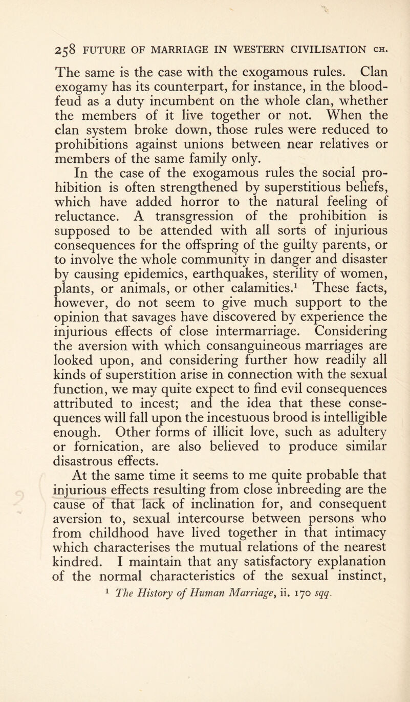 The same is the case with the exogamous rules. Clan exogamy has its counterpart, for instance, in the blood- feud as a duty incumbent on the whole clan, whether the members of it live together or not. When the clan system broke down, those rules were reduced to prohibitions against unions between near relatives or members of the same family only. In the case of the exogamous rules the social pro¬ hibition is often strengthened by superstitious beliefs, which have added horror to the natural feeling of reluctance. A transgression of the prohibition is supposed to be attended with all sorts of injurious consequences for the offspring of the guilty parents, or to involve the whole community in danger and disaster by causing epidemics, earthquakes, sterility of women, plants, or animals, or other calamities.1 These facts, however, do not seem to give much support to the opinion that savages have discovered by experience the injurious effects of close intermarriage. Considering the aversion with which consanguineous marriages are looked upon, and considering further how readily all kinds of superstition arise in connection with the sexual function, we may quite expect to find evil consequences attributed to incest; and the idea that these conse¬ quences will fall upon the incestuous brood is intelligible enough. Other forms of illicit love, such as adultery or fornication, are also believed to produce similar disastrous effects. At the same time it seems to me quite probable that injurious effects resulting from close inbreeding are the cause of that lack of inclination for, and consequent aversion to, sexual intercourse between persons who from childhood have lived together in that intimacy which characterises the mutual relations of the nearest kindred. I maintain that any satisfactory explanation of the normal characteristics of the sexual instinct, 1 The History of Human Marriage, ii. 170 sqq.