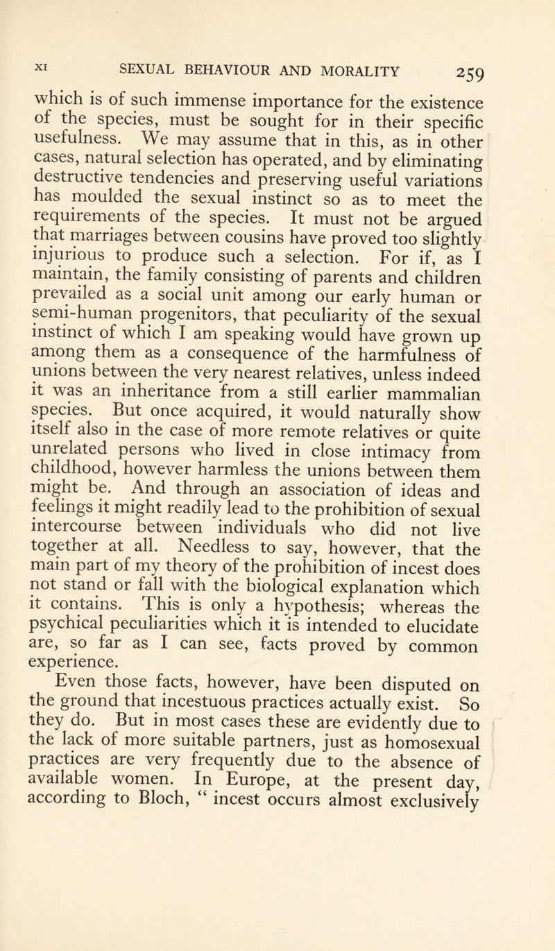 which is of such immense importance for the existence of the species, must be sought for in their specific usefulness. We may assume that in this, as in other cases, natural selection has operated, and by eliminating destructive tendencies and preserving useful variations has moulded the sexual instinct so as to meet the requirements of the species. It must not be argued that marriages between cousins have proved too slightly injurious to produce such a selection. For if, as I maintain, the family consisting of parents and children prevailed as a social unit among our early human or semi-human progenitors, that peculiarity of the sexual instinct of which I am speaking would have grown up among them as a consequence of the harmfulness of unions between the very nearest relatives, unless indeed it was an inheritance from a still earlier mammalian species. But once acquired, it would naturally show itself also in the case of more remote relatives or quite unrelated persons who lived in close intimacy from childhood, however harmless the unions between them might be. And through an association of ideas and feelings it might readily lead to the prohibition of sexual intercourse between individuals who did not live together at all. Needless to say, however, that the main part of my theory of the prohibition of incest does not stand or fall with the biological explanation which it contains. This is only a hypothesis; whereas the psychical peculiarities which it Is intended to elucidate are, so far as I can see, facts proved by common experience. Even those facts, however, have been disputed on the ground that incestuous practices actually exist. So they do. But in most cases these are evidently due to the lack of more suitable partners, just as homosexual practices are very frequently due to the absence of available women. In Europe, at the present day, according to Bloch, “ incest occurs almost exclusively