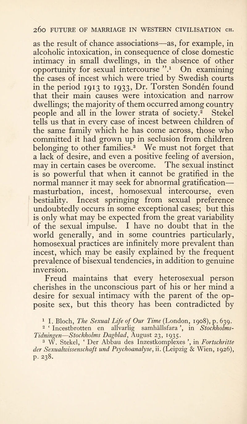 as the result of chance associations—as, for example, in alcoholic intoxication, in consequence of close domestic intimacy in small dwellings, in the absence of other opportunity for sexual intercourse ”.1 On examining the cases of incest which were tried by Swedish courts in the period 1913 to 1933, Dr. Torsten Sonden found that their main causes were intoxication and narrow dwellings; the majority of them occurred among country people and all in the lower strata of society.2 Stekel tells us that in every case of incest between children of the same family which he has come across, those who committed it had grown up in seclusion from children belonging to other families.3 We must not forget that a lack of desire, and even a positive feeling of aversion, may in certain cases be overcome. The sexual instinct is so powerful that when it cannot be gratified in the normal manner it may seek for abnormal gratification— masturbation, incest, homosexual intercourse, even bestiality. Incest springing from sexual preference undoubtedly occurs in some exceptional cases; but this is only what may be expected from the great variability of the sexual impulse. I have no doubt that in the world generally, and in some countries particularly, homosexual practices are infinitely more prevalent than incest, which may be easily explained by the frequent prevalence of bisexual tendencies, in addition to genuine inversion. Freud maintains that every heterosexual person cherishes in the unconscious part of his or her mind a desire for sexual intimacy with the parent of the op¬ posite sex, but this theory has been contradicted by 1 I. Bloch, The Sexual Life of Our Time (London, 1908), p. 639. 2 ‘ Incestbrotten en allvarlig samhallsfara ’, in Stockholms- Tidningeii—Stockholms Dagblad, August 23, 1935. 3 W. Stekel, ‘ Der Abbau des Inzestkomplexes ’, in Fortschritte der Sexualwissenschaft und Psychoanalyse, ii. (Leipzig & Wien, 1926), p. 238.