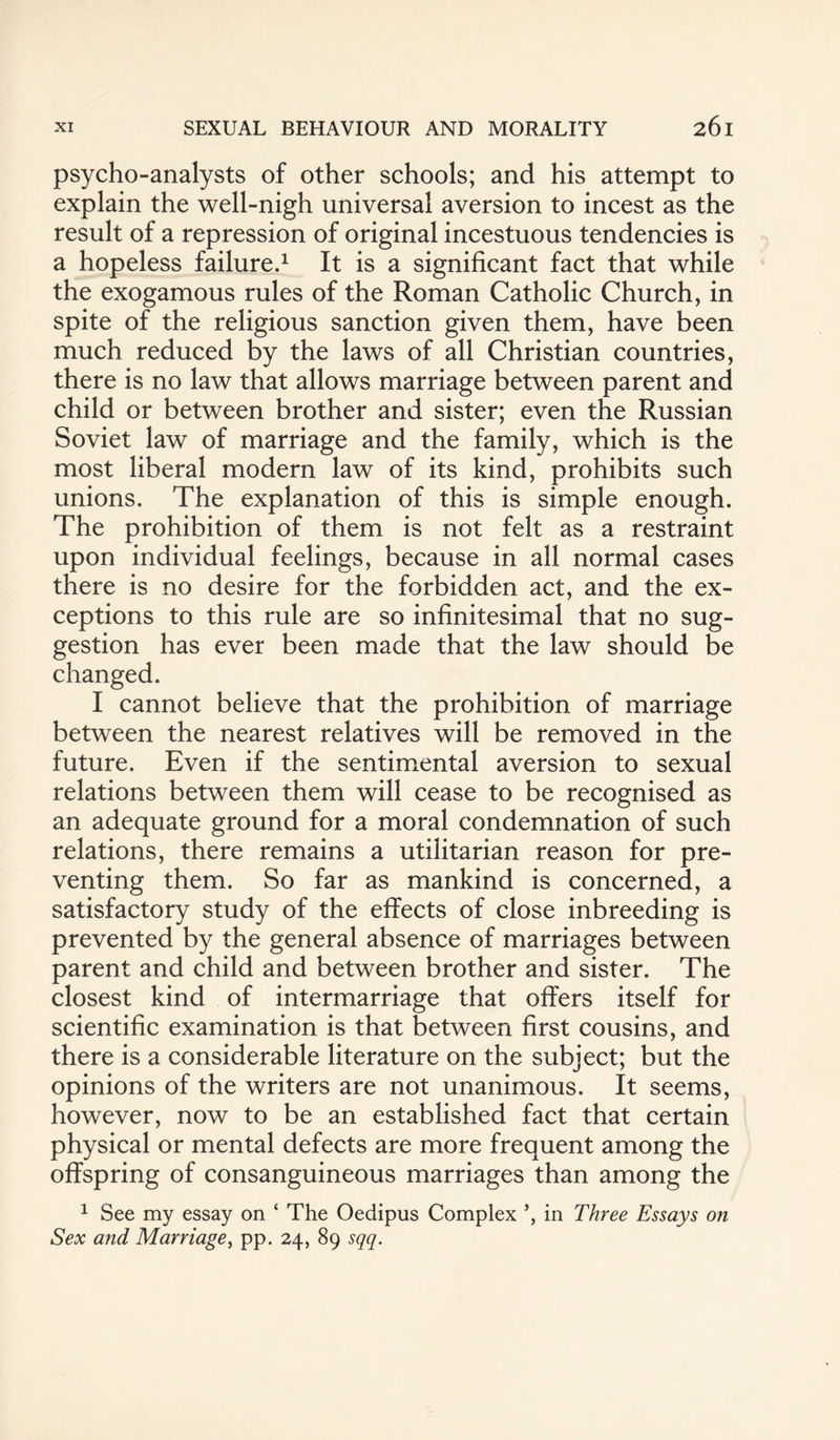 psycho-analysts of other schools; and his attempt to explain the well-nigh universal aversion to incest as the result of a repression of original incestuous tendencies is a hopeless failure.1 It is a significant fact that while the exogamous rules of the Roman Catholic Church, in spite of the religious sanction given them, have been much reduced by the laws of all Christian countries, there is no law that allows marriage between parent and child or between brother and sister; even the Russian Soviet law of marriage and the family, which is the most liberal modern law of its kind, prohibits such unions. The explanation of this is simple enough. The prohibition of them is not felt as a restraint upon individual feelings, because in all normal cases there is no desire for the forbidden act, and the ex¬ ceptions to this rule are so infinitesimal that no sug¬ gestion has ever been made that the law should be changed. I cannot believe that the prohibition of marriage between the nearest relatives will be removed in the future. Even if the sentimental aversion to sexual relations between them will cease to be recognised as an adequate ground for a moral condemnation of such relations, there remains a utilitarian reason for pre¬ venting them. So far as mankind is concerned, a satisfactory study of the effects of close inbreeding is prevented by the general absence of marriages between parent and child and between brother and sister. The closest kind of intermarriage that offers itself for scientific examination is that between first cousins, and there is a considerable literature on the subject; but the opinions of the writers are not unanimous. It seems, however, now to be an established fact that certain physical or mental defects are more frequent among the offspring of consanguineous marriages than among the 1 See my essay on ‘ The Oedipus Complex in Three Essays on Sex and Marriage, pp. 24, 89 sqq.