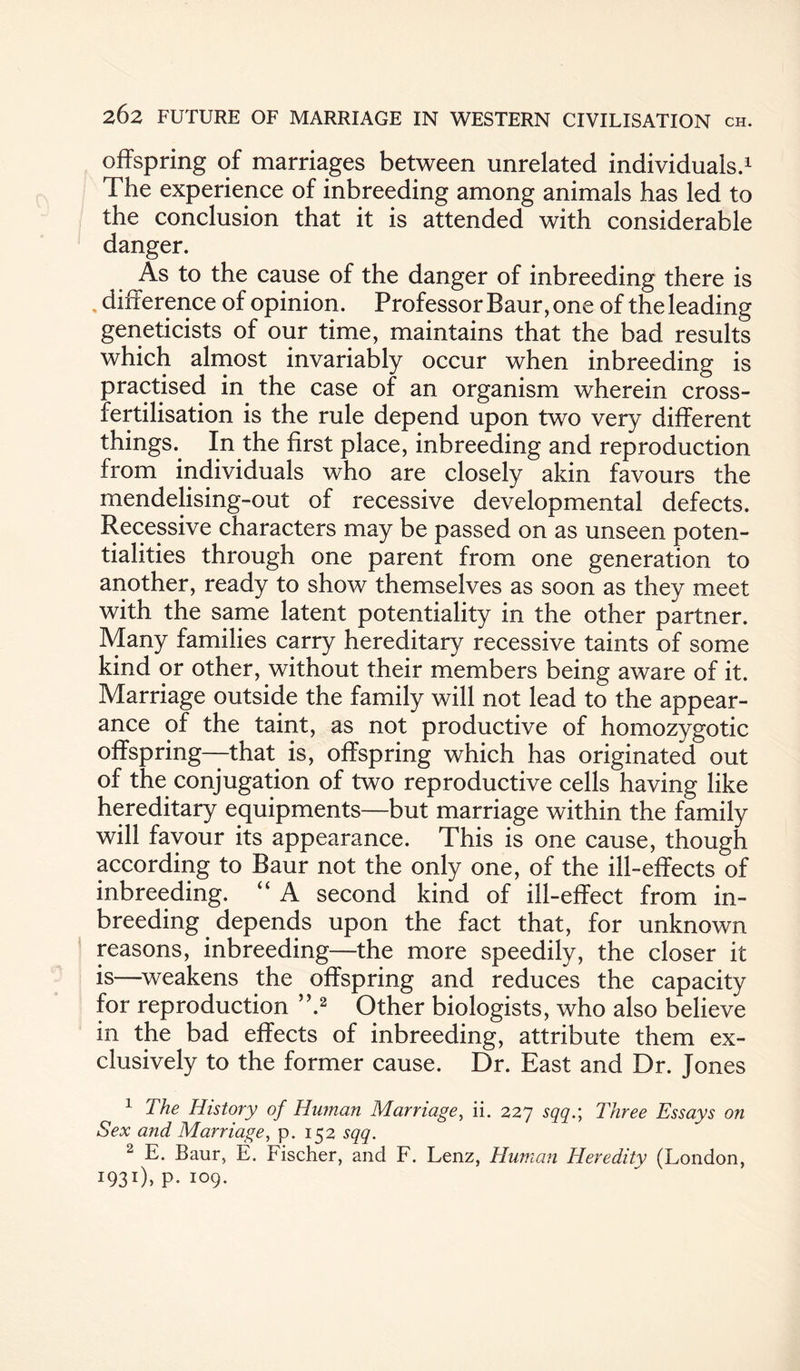 offspring of marriages between unrelated individuals.1 The experience of inbreeding among animals has led to the conclusion that it is attended with considerable danger. As to the cause of the danger of inbreeding there is , difference of opinion. Professor Baur, one of the leading geneticists of our time, maintains that the bad results which almost invariably occur when inbreeding is practised in the case of an organism wherein cross¬ fertilisation is the rule depend upon two very different things.. In the first place, inbreeding and reproduction from individuals who are closely akin favours the mendelising-out of recessive developmental defects. Recessive characters may be passed on as unseen poten¬ tialities through one parent from one generation to another, ready to show themselves as soon as they meet with the same latent potentiality in the other partner. Many families carry hereditary recessive taints of some kind or other, without their members being aware of it. Marriage outside the family will not lead to the appear¬ ance of the taint, as not productive of homozygotic offspring—that is, offspring which has originated out of the conjugation of two reproductive cells having like hereditary equipments—but marriage within the family will favour its appearance. This is one cause, though according to Baur not the only one, of the ill-effects of inbreeding. “ A second kind of ill-effect from in- breeding depends upon the fact that, for unknown reasons, inbreeding—the more speedily, the closer it is—weakens the offspring and reduces the capacity for reproduction ”.2 Other biologists, who also believe in the bad effects of inbreeding, attribute them ex¬ clusively to the former cause. Dr. East and Dr. Jones 1 The History of Human Marriage, ii. 227 sqq.\ Three Essays on Sex and Marriage, p. 152 sqq. 2 E. Baur, E. Fischer, and F. Lenz, Human Heredity (London, I93I)> P- 109-