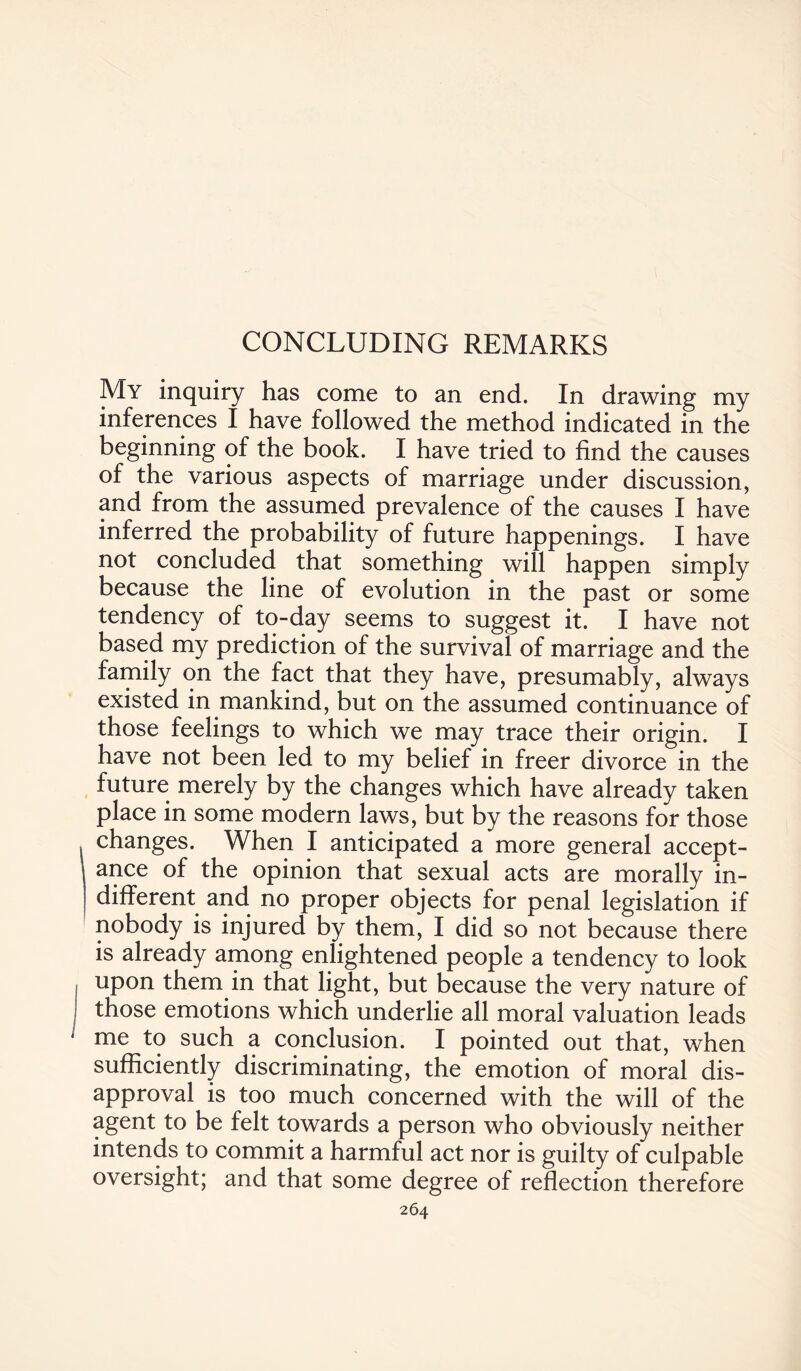 CONCLUDING REMARKS My inquiry has come to an end. In drawing my inferences I have followed the method indicated in the beginning of the book. I have tried to find the causes of the various aspects of marriage under discussion, and from the assumed prevalence of the causes I have inferred the probability of future happenings. I have not concluded that something will happen simply because the line of evolution in the past or some tendency of to-day seems to suggest it. I have not based my prediction of the survival of marriage and the family on the fact that they have, presumably, always existed in mankind, but on the assumed continuance of those feelings to which we may trace their origin. I have not been led to my belief in freer divorce in the future merely by the changes which have already taken place in some modern laws, but by the reasons for those changes. When I anticipated a more general accept¬ ance of the opinion that sexual acts are morally in¬ different and no proper objects for penal legislation if nobody is injured by them, I did so not because there is already among enlightened people a tendency to look upon them in that light, but because the very nature of those emotions which underlie all moral valuation leads me to such a conclusion. I pointed out that, when sufficiently discriminating, the emotion of moral dis¬ approval is too much concerned with the will of the agent to be felt towards a person who obviously neither intends to commit a harmful act nor is guilty of culpable oversight; and that some degree of reflection therefore