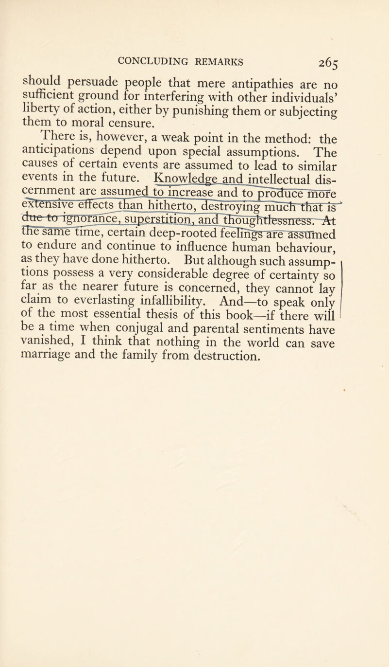 should persuade people that mere antipathies are no sufficient ground for interfering with other individuals’ liberty of action, either by punishing them or subjecting them to moral censure. There is, however, a weak point in the method: the anticipations depend upon special assumptions. The causes of certain events are assumed to lead to similar events in the future. ^ Knowledge and intellectual dis¬ cernment are assumed to increase and to produce more extensive effects than hithertoT^destroyfng mucbrthat is  duetto ignorance, superstition, and thoughtfessness. 2^t the same time, certain deep-rooted feelings are assumed to endure and continue to influence human behaviour, as they have done hitherto. But although such assump¬ tions possess a very considerable degree of certainty so far as the nearer future is concerned, they cannot lay claim to everlasting infallibility. And—to speak only of the most essential thesis of this book—if there will be a time when conjugal and parental sentiments have vanished, I think that nothing in the world can save marriage and the family from destruction.