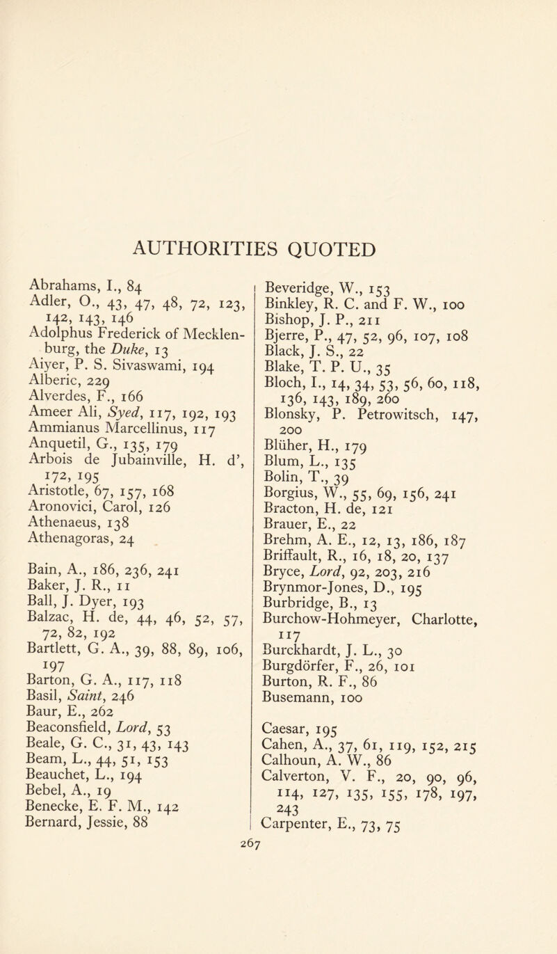 AUTHORITIES QUOTED Abrahams, I., 84 Adler, O., 43, 47, 48, 72, 123, J42. i43» i46 Adolphus Frederick of Mecklen¬ burg, the Duke, 13 Aiyer, P. S. Sivaswami, 194 Alberic, 229 Alverdes, F., 166 Ameer Ali, Syed, 117, 192, 193 Ammianus Marcellinus, 117 Anquetil, G., 135, 179 Arbois de Jubainville, H. d’, 172, 195 Aristotle, 67, 157, 168 Aronovici, Carol, 126 Athenaeus, 138 Athenagoras, 24 Bain, A., 186, 236, 241 Baker, J. R., n Ball, J. Dyer, 193 Balzac, H. de, 44, 46, 52, 57, 72, 82, 192 Bartlett, G. A., 39, 88, 89, 106, i9y Barton, G. A., 117, 118 Basil, Saint, 246 Baur, E., 262 Beaconsfield, Lord, 53 Beale, G. C., 31, 43, 143 Beam, L., 44, 51, 153 Beauchet, L., 194 Bebel, A., 19 Benecke, E. F. M., 142 Bernard, Jessie, 88 Beveridge, W., 153 Binkley, R. C. and F. W., 100 Bishop, J. P., 211 Bjerre, P., 47, 52, 96, 107, 108 Black, J. S., 22 Blake, T. P. U., 35 Bloch, I., 14, 34, 53, 56, 60, 118, 136, 143, 189, 260 Blonsky, P. Petrowitsch, 147, 200 Bliiher, H., 179 Blum, L., 135 Bolin, T., 39 Borgius, W., 55, 69, 156, 241 Bracton, H. de, 121 Brauer, E., 22 Brehm, A. E., 12, 13, 186, 187 Briffault, R., 16, 18, 20, 137 Bryce, Lord, 92, 203, 216 Brynmor-Jones, D., 195 Burbridge, B., 13 Burchow-Hohmeyer, Charlotte, 117 Burckhardt, J. L., 30 Burgdorfer, F., 26, 101 Burton, R. F., 86 Busemann, 100 Caesar, 195 Cahen, A., 37, 61, 119, 152, 215 Calhoun, A. W., 86 Calverton, V. F., 20, 90, 96, IJ4) 127, 135, 155, 178, 197, 243 Carpenter, E., 73, 75