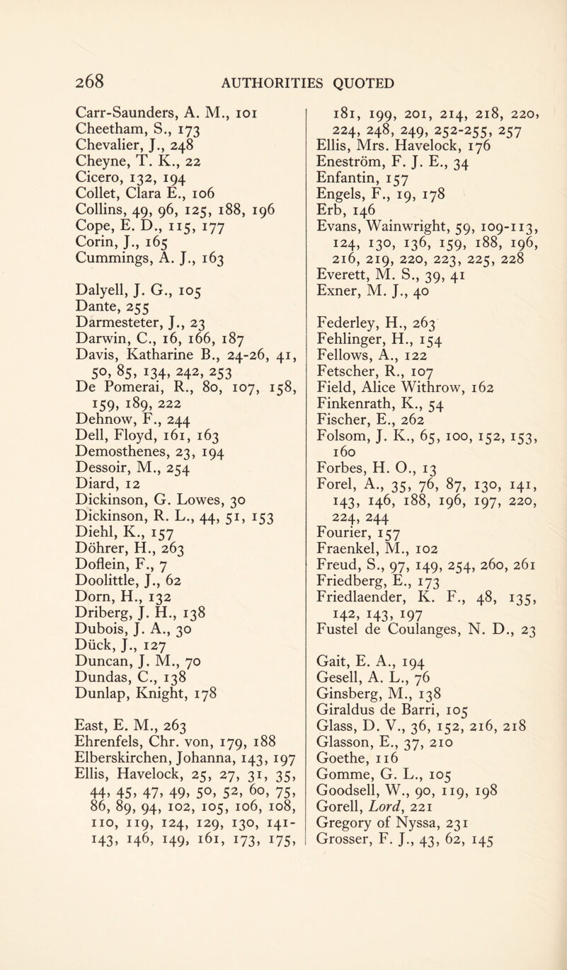 Carr-Saunders, A. M., ioi Cheetham, S., 173 Chevalier, J., 248 Cheyne, T. K., 22 Cicero, 132, 194 Collet, Clara E., 106 Collins, 49, 96, 125, 188, 196 Cope, E. D., 115, 177 Corin, J., 165 Cummings, A. J., 163 Dalyell, J. G., 105 Dante, 255 Darmesteter, J., 23 Darwin, C., 16, 166, 187 Davis, Katharine B., 24-26, 41, S°» 8S. *3.4> 242> 253 De Pomerai, R., 80, 107, 158, iS9» i89> 222 Dehnow, F., 244 Dell, Floyd, 161, 163 Demosthenes, 23, 194 Dessoir, M., 254 Diard, 12 Dickinson, G. Lowes, 30 Dickinson, R. L., 44, 51, 153 Diehl, K., 157 Dohrer, H., 263 Doflein, F., 7 Doolittle, J., 62 Dorn, H., 132 Driberg, J. H., 138 Dubois, J. A., 30 Diick, J., 127 Duncan, J. M., 70 Dundas, C., 138 Dunlap, Knight, 178 East, E. M., 263 Ehrenfels, Chr. von, 179, 188 Elberskirchen, Johanna, 143, 197 Ellis, Havelock, 25, 27, 31, 35, 44. 45. 47. 49. 5°. 52> 60, 75. 86, 89, 94, 102, 105, 106, 108, no, 119, 124, 129, 130, 141- H3> t46> t49> 161, 173, 175, l8l, I99, 201, 214, 2l8, 220, 224, 248, 249, 252-255, 257 Ellis, Mrs. Havelock, 176 Enestrom, F. J. E., 34 Enfantin, 157 Engels, F., 19, 178 Erb,146 Evans, Wainwright, 59, 109-113, 124, 130, 136, 159, 188, 196, 216, 219, 220, 223, 225, 228 Everett, M. S., 39, 41 Exner, M. J., 40 Federley, H., 263 Fehlinger, H., 154 Fellows, A., 122 Fetscher, R., 107 Field, Alice Withrow, 162 Finkenrath, K., 54 Fischer, E., 262 Folsom, J. K., 65, 100, 152, 153, 160 Forbes, H. O., 13 Forel, A., 35, 76, 87, 130, 141, 143, 146, 188, 196, 197, 220, 224, 244 Fourier, 157 Fraenkel, M., 102 Freud, S., 97, 149, 254, 260, 261 Friedberg, E., 173 Friedlaender, K. F., 48, 135, 142, i43> *97 Fustel de Coulanges, N. D., 23 Gait, E. A., 194 Gesell, A. L., 76 Ginsberg, M., 138 Giraldus de Barri, 105 Glass, D. V., 36, 152, 216, 218 Glasson, E., 37, 210 Goethe, 116 Gomme, G. L., 105 Goodsell, W., 90, 119, 198 Gorell, Lord, 221 Gregory of Nyssa, 231 Grosser, F. J., 43, 62, 145