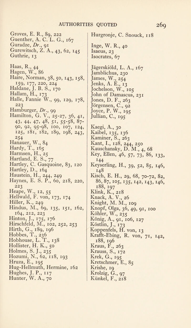 Groves, E. R., 89, 222 Guenther, A. C. L. G., 167 Guradze, Dr., 91 Gurewitsch, Z. A., 43, 62, 145 Guthrie, 13 Haas, R., 44 Hagen, W., 86 Haire, Norman, 38, 50, 143, 158, J59> J77> 220, 224 Haldane, J. B. S., 170 Hallam, H., 173 Halle, Fannie W., 99, 129, 178, 223 Hamburger, Dr., 99 Hamilton, G. V., 23-27, 36, 41, 43, 44, 47, 48, 51, 55-58, 87- 90, 92, 95-98, 100, 107, 124, 125, 181, 182, 189, 198, 243, 254 Hanauer, W., 84 Hardy, T., 165 Harmsen, H., 25 Hartland, E. S., 77 Hartley, C. Gasquoine, 83, 120 Hartley, D., 164 ITaustein, H., 244, 249 Haynes, E. S. P., 60, 218, 220, 223 Heape, W., 12, 55 Hellwald, F. von, 173, 174 Hiller, K., 249 Hindus, M., 69, 135, 151, 162, 164, 212, 223 Hinton, }., 175, 176 Hirschfeld, M., 102, 252, 253 Hirth, G., 189, 196 Hobbes, T., 236 Hobhouse, L. T., 138 Hollister, H. K., 50 Holmes, S. J., 235 Hozumi, N., 62, 118, 193 Hruza, E., 195 Hug-Hellmuth, Hermine, 162 Hughes, J. P., 117 Hunter, W. A., 70 Hurgronje, C. Snouck, 118 Inge, W. R., 40 Isaeus, 23 Isocrates, 67 Jagerskiold, L. A., 167 Jamblichus, 230 James, W., 254 Jenks, A. E., 13 Jochelson, W., 105 John of Damascus, 231 Jones, D. F., 263 Jorgensen, C., 92 Joyce, P. W., 195 Jullian, C., 195 Kaegi, A., 30 Kaibel, 135, 136 Kaminer, S., 263 Kant, I., 128, 244, 250 Kauschansky, D. M., 4, 68 Key, Ellen, 46, 57, 73, 86, 133, 144 Keyserling, H., 39, 52, 85, 146, I48 Kisch, E. H., 29, 68, 70-72, 82, 86, 87, 105,135, 142, 143,146, l88, I97 Klink, K., 218 Knack, A. V., 26 Knight, M. M., 109 Knopf, Olga, 36, 49, 91, 100 Kohler, W., 235 Konig, A., 91, 106, 127 Kostlin, J., 173 Koppenfels, H. von, 13 Krafft-Ebing, R. von, 71, 142, 188,196 Kraus, F., 263 Krauss, S., 172 Krek, G., 195 Kretschmer, E., 85 Krishe, 19 Krolzig, G., 97 Kunkel, F., 218