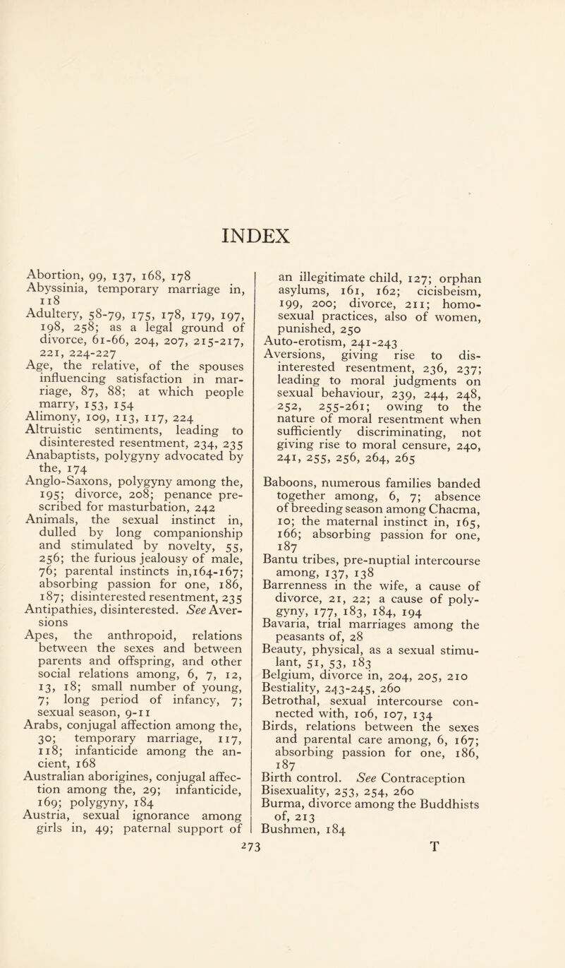 INDEX Abortion, 99, 137, 168, 178 Abyssinia, temporary marriage in, 118 Adultery, 58-79, 175, 178, 179, 197, 198, 258; as a legal ground of divorce, 61-66, 204, 207, 215-217, 221, 224-227 Age, the relative, of the spouses influencing satisfaction in mar¬ riage, 87, 88; at which people marry, 153, 154 Alimony, 109, 113, 117, 224 Altruistic sentiments, leading to disinterested resentment, 234, 235 Anabaptists, polygyny advocated by the, 174 Anglo-Saxons, polygyny among the, 195; divorce, 208; penance pre¬ scribed for masturbation, 242 Animals, the sexual instinct in, dulled by long companionship and stimulated by novelty, 55, 256; the furious jealousy of male, 76; parental instincts in, 164-167; absorbing passion for one, 186, 187; disinterested resentment, 235 Antipathies, disinterested. See Aver¬ sions Apes, the anthropoid, relations between the sexes and between parents and offspring, and other social relations among, 6, 7, 12, 13, 18; small number of young, 7; long period of infancy, 7; sexual season, 9-11 Arabs, conjugal affection among the, 30; temporary marriage, 117, 118; infanticide among the an¬ cient, 168 Australian aborigines, conjugal affec¬ tion among the, 29; infanticide, 169; polygyny, 184 Austria, sexual ignorance among girls in, 49; paternal support of 273 an illegitimate child, 127; orphan asylums, 161, 162; cicisbeism, 199, 200; divorce, 211; homo¬ sexual practices, also of women, punished, 250 Auto-erotism, 241-243 Aversions, giving rise to dis¬ interested resentment, 236, 237; leading to moral judgments on sexual behaviour, 239, 244, 248, 252, 255-261; owing to the nature of moral resentment when sufficiently discriminating, not giving rise to moral censure, 240, 241, 255, 256, 264, 265 Baboons, numerous families banded together among, 6, 7; absence of breeding season among Chacma, 10; the maternal instinct in, 165, 166; absorbing passion for one, 187 Bantu tribes, pre-nuptial intercourse among, 137, 138 Barrenness in the wife, a cause of divorce, 21, 22; a cause of poly¬ gyny, 177, 183, 184, 194 Bavaria, trial marriages among the peasants of, 28 Beauty, physical, as a sexual stimu¬ lant, 51, 53, 183 Belgium, divorce in, 204, 205, 210 Bestiality, 24 3-245, 260 Betrothal, sexual intercourse con¬ nected with, 106, 107, 134 Birds, relations between the sexes and parental care among, 6, 167; absorbing passion for one, 186, r87 Birth control. See Contraception Bisexuality, 253, 254, 260 Burma, divorce among the Buddhists of, 213 Bushmen, 184 T