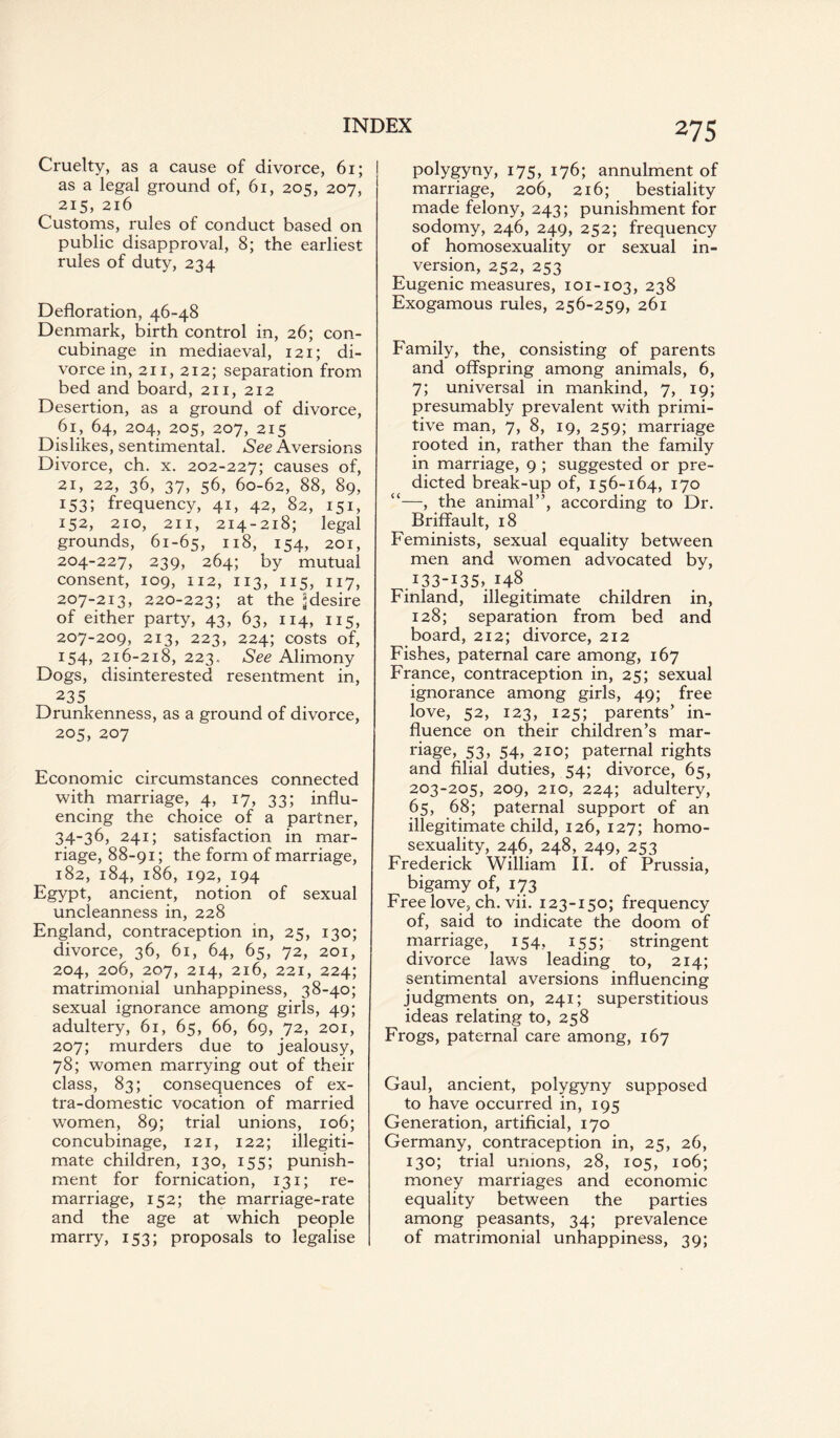 Cruelty, as a cause of divorce, 61; as a legal ground of, 61, 205, 207, 215, 216 Customs, rules of conduct based on public disapproval, 8; the earliest rules of duty, 234 Defloration, 46-48 Denmark, birth control in, 26; con¬ cubinage in mediaeval, 121; di¬ vorce in, 211, 212; separation from bed and board, 211, 212 Desertion, as a ground of divorce, 61, 64, 204, 205, 207, 215 Dislikes, sentimental. See Aversions Divorce, ch. x. 202-227; causes of, 21, 22, 36, 37, 56, 60-62, 88, 89, 153; frequency, 41, 42, 82, 151, 152, 210, 211, 214-218; legal grounds, 61-65, n8, 154, 201, 204-227, 239, 264; by mutual consent, 109, 112, 113, 115, 117, 207-213, 220-223; at the ^desire of either party, 43, 63, 114, 115, 207-209, 213, 223, 224; costs of, 154, 216-218, 223. See Alimony Dogs, disinterested resentment in, 235 Drunkenness, as a ground of divorce, 205, 207 Economic circumstances connected with marriage, 4, 17, 33; influ¬ encing the choice of a partner, 34-36, 241; satisfaction in mar¬ riage, 88-91; the form of marriage, 182, 184, 186, 192, 194 Egypt, ancient, notion of sexual uncleanness in, 228 England, contraception in, 25, 130; divorce, 36, 61, 64, 65, 72, 201, 204, 206, 207, 214, 216, 221, 224; matrimonial unhappiness, 38-40; sexual ignorance among girls, 49; adultery, 61, 65, 66, 69, 72, 201, 207; murders due to jealousy, 78; women marrying out of their class, 83; consequences of ex¬ tra-domestic vocation of married women, 89; trial unions, 106; concubinage, 121, 122; illegiti¬ mate children, 130, 155; punish¬ ment for fornication, 131; re¬ marriage, 152; the marriage-rate and the age at which people marry, 153; proposals to legalise 275 polygyny, 175, 176; annulment of marriage, 206, 216; bestiality made felony, 243; punishment for sodomy, 246, 249, 252; frequency of homosexuality or sexual in¬ version, 252, 253 Eugenic measures, 101-103, 238 Exogamous rules, 256-259, 261 Family, the, consisting of parents and offspring among animals, 6, 7; universal in mankind, 7, 19; presumably prevalent with primi¬ tive man, 7, 8, 19, 259; marriage rooted in, rather than the family in marriage, 9 ; suggested or pre¬ dicted break-up of, 156-164, 170 “—, the animal”, according to Dr. Briffault, 18 Feminists, sexual equality between men and women advocated by, .133-135,. 148 Finland, illegitimate children in, 128; separation from bed and board, 212; divorce, 212 Fishes, paternal care among, 167 France, contraception in, 25; sexual ignorance among girls, 49; free love, 52, 123, 125; parents’ in¬ fluence on their children’s mar¬ riage, 53, 54, 210; paternal rights and filial duties, 54; divorce, 65, 203-205, 209, 210, 224; adultery, 65, 68; paternal support of an illegitimate child, 126, 127; homo¬ sexuality, 246, 248, 249, 253 Frederick William II. of Prussia, bigamy of, 173 Free love, ch. vii. 123-150; frequency of, said to indicate the doom of marriage, 154, 155; stringent divorce laws leading to, 214; sentimental aversions influencing judgments on, 241; superstitious ideas relating to, 258 Frogs, paternal care among, 167 Gaul, ancient, polygyny supposed to have occurred in, 195 Generation, artificial, 170 Germany, contraception in, 25, 26, 130; trial unions, 28, 105, 106; money marriages and economic equality between the parties among peasants, 34; prevalence of matrimonial unhappiness, 39;