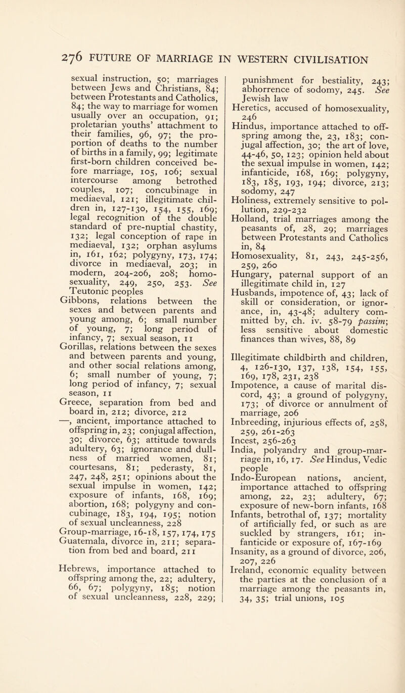 sexual instruction, 50; marriages between Jews and Christians, 84; between Protestants and Catholics, 84; the way to marriage for women usually over an occupation, 91; proletarian youths’ attachment to their families, 96, 97; the pro¬ portion of deaths to the number of births in a family, 99; legitimate first-born children conceived be¬ fore marriage, 105, 106; sexual intercourse among betrothed couples, 107; concubinage in mediaeval, 121; illegitimate chil¬ dren in, 127-130, 154, 155, 169; legal recognition of the double standard of pre-nuptial chastity, 132; legal conception of rape in mediaeval, 132; orphan asylums in, 161, 162; polygyny, 173, 174; divorce in mediaeval, 203; in modern, 204-206, 208; homo¬ sexuality, 249, 250, 253. See Teutonic peoples Gibbons, relations between the sexes and between parents and young among, 6; small number of young, 7; long period of infancy, 7; sexual season, 11 Gorillas, relations between the sexes and between parents and young, and other social relations among, 6; small number of young, 7; long period of infancy, 7; sexual season, 11 Greece, separation from bed and board in, 212; divorce, 212 —, ancient, importance attached to offspring in, 23; conjugal affection, 30; divorce, 63; attitude towards adultery, 63; ignorance and dull¬ ness of married women, 81; courtesans, 81; pederasty, 81, 247, 248, 251; opinions about the sexual impulse in women, 142; exposure of infants, 168, 169; abortion, 168; polygyny and con¬ cubinage, 183, 194, 195; notion of sexual uncleanness, 228 Group-marriage, 16-18, 157, 174, 175 Guatemala, divorce in, 211; separa¬ tion from bed and board, 211 Hebrews, importance attached to offspring among the, 22; adultery, 66, 67; polygyny, 185; notion of sexual uncleanness, 228, 229; punishment for bestiality, 243; abhorrence of sodomy, 245. See Jewish law Heretics, accused of homosexuality, 246 Hindus, importance attached to off¬ spring among the, 23, 183; con¬ jugal affection, 30; the art of love, 44-46, 50, 123; opinion held about the sexual impulse in women, 142; infanticide, 168, 169; polygyny, 183, 185, 193, 194; divorce, 213; sodomy, 247 Holiness, extremely sensitive to pol¬ lution, 229-232 Holland, trial marriages among the peasants of, 28, 29; marriages between Protestants and Catholics in, 84 Homosexuality, 81, 243, 245-256, 259, 260 Hungary, paternal support of an illegitimate child in, 127 Husbands, impotence of, 43; lack of skill or consideration, or ignor¬ ance, in, 43-48; adultery com¬ mitted by, ch. iv. 58-79 passim', less sensitive about domestic finances than wives, 88, 89 Illegitimate childbirth and children, 4, 126-130, 137, 138, 154, 155, 169, 178, 231, 238 Impotence, a cause of marital dis¬ cord, 43; a ground of polygyny, 173; of divorce or annulment of marriage, 206 Inbreeding, injurious effects of, 258, 259, 261-263 Incest, 256-263 India, polyandry and group-mar¬ riage in, 16, 17. See Hindus, Vedic people Indo-European nations, ancient, importance attached to offspring among, 22, 23; adultery, 67; exposure of new-born infants, 168 Infants, betrothal of, 137; mortality of artificially fed, or such as are suckled by strangers, 161; in¬ fanticide or exposure of, 167-169 Insanity, as a ground of divorce, 206, 207, 226 Ireland, economic equality between the parties at the conclusion of a marriage among the peasants in, 34, 35; trial unions, 105