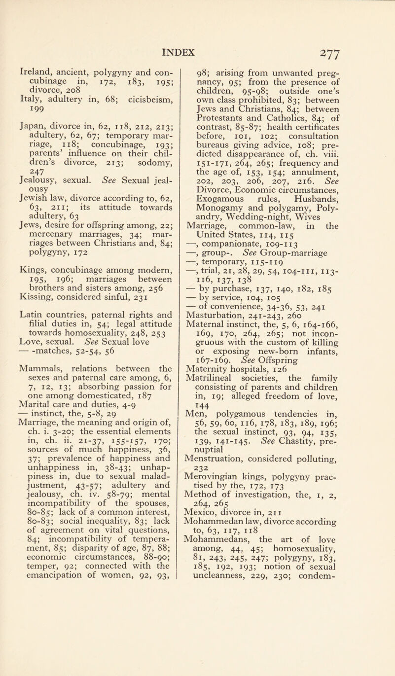 Ireland, ancient, polygyny and con¬ cubinage in, 172, 183, 195; divorce, 208 Italy, adultery in, 68; cicisbeism, 199 Japan, divorce in, 62, 118, 212, 213; adultery, 62, 67; temporary mar¬ riage, 118; concubinage, 193; parents’ influence on their chil¬ dren’s divorce, 213; sodomy, 247 Jealousy, sexual. See Sexual jeal¬ ousy Jewish law, divorce according to, 62, 63, 211; its attitude towards adultery, 63 Jews, desire for offspring among, 22; mercenary marriages, 34; mar¬ riages between Christians and, 84; polygyny, 172 Kings, concubinage among modern, 195, 196; marriages between brothers and sisters among, 256 Kissing, considered sinful, 231 Latin countries, paternal rights and filial duties in, 54; legal attitude towards homosexuality, 248, 253 Love, sexual. See Sexual love -matches, 52-54, 56 Mammals, relations between the sexes and paternal care among, 6, 7, 12, 13; absorbing passion for one among domesticated, 187 Marital care and duties, 4-9 — instinct, the, 5-8, 29 Marriage, the meaning and origin of, ch. i. 3-20; the essential elements in, ch. ii. 21-37, i55-J57> 170; sources of much happiness, 36, 37; prevalence of happiness and unhappiness in, 38-43; unhap¬ piness in, due to sexual malad¬ justment, 43-57; adultery and jealousy, ch. iv. 58-79; mental incompatibility of the spouses, 80-85; lack of a common interest, 80-83; social inequality, 83; lack of agreement on vital questions, 84; incompatibility of tempera¬ ment, 85; disparity of age, 87, 88; economic circumstances, 88-90; temper, 92; connected with the emancipation of women, 92, 93, 277 98; arising from unwanted preg¬ nancy, 95; from the presence of children, 95-98; outside one’s own class prohibited, 83; between Jews and Christians, 84; between Protestants and Catholics, 84; of contrast, 85-87; health certificates before, 101, 102; consultation bureaus giving advice, 108; pre¬ dicted disappearance of, ch. viii. 151-171,264, 265; frequency and the age of, 153, 154; annulment, 202, 203, 206, 207, 216. See Divorce, Economic circumstances, Exogamous rules, Husbands, Monogamy and polygamy, Poly¬ andry, Wedding-night, Wives Marriage, common-law, in the United States, 114, 115 —, companionate, 109-113 —, group-. See Group-marriage —, temporary, 115-119 —, trial, 21, 28, 29, 54, 104-111, 113- 116, 137, 138 — by purchase, 137, 140, 182, 185 — by service, 104, 105 — of convenience, 34-36, 53, 241 Masturbation, 241-243, 260 Maternal instinct, the, 5, 6, 164-166, 169, 170, 264, 265; not incon¬ gruous with the custom of killing or exposing new-born infants, 167-169. See Offspring Maternity hospitals, 126 Matrilineal societies, the family consisting of parents and children in, 19; alleged freedom of love, 144 Men, polygamous tendencies in, 56, 59, 60, 116, 178, 183, 189, 196; the sexual instinct, 93, 94, 135, 139, 141-145. See Chastity, pre¬ nuptial Menstruation, considered polluting, 232 Merovingian kings, polygyny prac¬ tised by the, 172, 173 Method of investigation, the, 1, 2, 264, 265 Mexico, divorce in, 211 Mohammedan law, divorce according to, 63, 117, 118 Mohammedans, the art of love among, 44, 45; homosexuality, 81, 243, 245, 247; polygyny, 183, 185, 192, 193; notion of sexual uncleanness, 229, 230; condem-