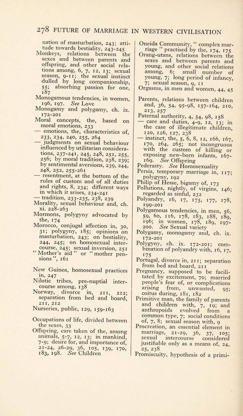 nation of masturbation, 243; atti¬ tude towards bestiality, 243-245 Monkeys, relations between the sexes and between parents and offspring, and other social rela¬ tions among, 6, 7, 12, 13; sexual season, 9-11; the sexual instinct dulled by long companionship, 55; absorbing passion for one, 187 Monogamous tendencies, in women, 196, 197. See Love Monogamy and polygamy, ch. ix. 172-201 Moral concepts, the, based on moral emotions, 233 — emotions, the, characteristics of, 233, 234, 240, 255, 264 — judgments on sexual behaviour influenced by utilitarian considera¬ tions 237-241, 245, 248, 251, 255, 256; by moral tradition, 238, 239; by sentimental aversions, 239, 244, 248,252,255-261 — resentment, at the bottom of the rules of custom and of all duties and rights, 8, 234; different ways in which it arises, 234-241 — tradition, 233-235, 238, 239 Morality, sexual behaviour and, ch. xi. 228-263 Mormons, polygyny advocated by the, 174 Morocco, conjugal affection in, 30, 31; polygyny, 185; opinions on masturbation, 243; on bestiality, 244» 245; on homosexual inter¬ course, 245; sexual inversion, 251 “ Mother’s aid ” or “ mother pen¬ sions ”, 161 New Guinea, homosexual practices in, 247 Nilotic tribes, pre-nuptial inter¬ course among, 138 Norway, divorce in, 211, 212; separation from bed and board, 211, 212 Nurseries, public, 129, 159-163 Occupations of life, divided between the sexes, 33 Offspring, care taken of the, among animals, 5-7, 12, 13; in mankind, 7-9; desire for, and importance of, 21-24, 26-29, 36, 105, 139, 170, 183, 198. See Children Oneida Community, “ complex mar¬ riage ” practised by the, 174, 175 Orang-utans, relations between the sexes and between parents and young, and other social relations among, 6; small number of young, 7; long period of infancy, 7; sexual season, 9, 11 Orgasms, in men and women, 44, 45 Parents, relations between children and, 36, 54, 95-98, 157-164, 210, 213, 257 Paternal authority, 4, 54, 98, 158 — care and duties, 4-9, 12, 13; in the case of illegitimate children, 120, 126, 127, 238 — instinct, the, 5, 6, 8, 12, 166, 167, 170, 264, 265; not incongruous with the custom of killing or exposing new-born infants, 167- 169. See Offspring Pederasty. See Homosexuality Persia, temporary marriage in, 117; polygyny, 192 Philip of Hesse, bigamy of, 173 Pollutions, nightly, of virgins, 146; regarded as sinful, 232 Polyandry, 16, 17, 175, 177, 178, 199-201 Polygamous tendencies, in men, 56, 59, 60, 116, 178, 183, 188, 189, 196; in women, 178, 189, 197- 200. See Sexual variety Polygamy, monogamy and, ch. ix. 172-201 Polygyny, ch. ix. 172-201; com¬ bination of polyandry with, 16, 17, 175 Portugal, divorce in, 211; separation from bed and board, 211 Pregnancy, supposed to be facili¬ tated by excitement, 70; married people’s fear of, or complications arising from, unwanted, 95; coitus during, 181, 182 Primitive man, the family of parents and children with, 7, 19; and anthropoids evolved from a common type, 7; social conditions of, 7, 8; sexual season with, 9 Procreation, an essential element in marriage, 21-29, 36, 37, 105; sexual intercourse considered justifiable only as a means of, 24, 25, 238 Promiscuity, hypothesis of a primi-