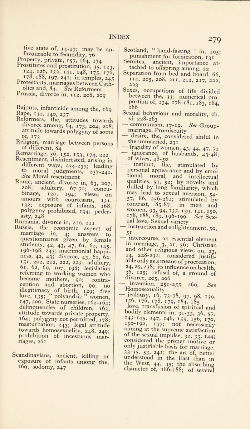 live state of, 14-17; may be un¬ favourable to fecundity, 76 Property, private, 157, 164, 174 Prostitutes and prostitution, 35, 123, I2f 1oo' I32’ 175, 176, 170, 155, 197,241; in temples, 245 Protestants, marriages between Cath¬ olics and, 84. See Reformers Prussia, divorce in, 112, 208, 209 Rajputs, infanticide among the, 169 Rape, 132, 140, 237 Reformers, the, attitudes towards divorce among, 64, 173, 204, 208; attitude towards polygyny of some of, 173 Religion, marriage between persons of different, 84 Remarriage, 56, 152, 153, 174, 222 Resentment, disinterested, arising in different ways, 234-237; leading to moral judgments, 237-241. See Moral resentment Rome, ancient, divorce in, 63, 207, 208; adultery, 67-70; concu¬ binage, 120, 194; views on amours with courtesans, 131, 132; exposure of infants, 168; polygyny prohibited, 194; peder¬ asty, 248 Rumania, divorce in, 210, 211 Russia, the economic aspect of marriage in, 4; answers to questionnaires given by female students, 42, 43, 47, 61, 62, 145, 196-198, 243; matrimonial happi¬ ness, 42, 43; divorce, 43, 61, 62, 151, 202, 212, 222, 223; adultery, 61, 62, 69, 197, 198; legislation referring to working women who become mothers, 90; contra¬ ception and abortion, 99; no illegitimacy of birth, 129; free love, 135; polyandric ” women, I47, 200; State nurseries, 162-164; delinquencies of children, 163; attitude towards private property, 164; polygyny not permitted, 178; masturbation, 243; legal attitude towards homosexuality, 248, 249; prohibition of incestuous mar¬ riages, 261 Scandinavians, ancient, killing or exposure of infants among the, 169; sodomy, 247 Scotland, “ hand-fasting ’ in, 105; punishment for fornication, 131 Semites, ancient, importance at¬ tached to offspring among, 22 Separation from bed and board, 66, IJ4> 205, 208, 211, 212, 217, 222, 223 Sexes, occupations of life divided between the, 33; numerical pro¬ portion of, 134, 178-181, 183, 184, 186 Sexual behaviour and morality, ch. xi. 228-263 — communism, 17-19. See Group- marriage, Promiscuity desire, the, considered sinful in the unmarried, 231 frigidity of women, 43, 44, 47, 72 — ignorance, of husbands, 43-48* of wives, 48-50 — instinct, the, stimulated by personal appearance and by emo¬ tional, moral, and intellectual qualities, 51, 52; by novelty and dulled by long familiarity, which may lead to sexual aversion, 54- 57, 86, 256-261; stimulated by contrast, 85-87; in men and WOomeo’o93!,94’ I35’ *39, HC 150, 178, 188, 189, 196-199. See Sex¬ ual love, Sexual variety instruction and enlightenment, 50, intercourse, an essential element m marriage, 3, 21, 36; Christian and other religious views on, 23, 24, 228-232; considered justifi¬ able only as a means of procreation, 24,25,238; its influence on health, 36, 125; refusal of, a ground of divorce, 205, 206 — inversion, 251-255, 260. See Homosexuality — jealousy, 16 73-78, 97, 98, 139, 156, 176, 178, 179, 184, 185 — love, transfusion of spiritual and bodily elements in, 31-33, 36 <?7 *43-145, 147, 148, 155, 156, 170,’ 190-192, 1975 not necessarily aiming at the supreme satisfaction of the sexual impulse, 32, 33, 144; considered the proper motive or only justifiable basis for marriage, 33-35, 53, 241; the art of, better understood in the East than in the West, 44, 45; the absorbing character of, 186-188; of several