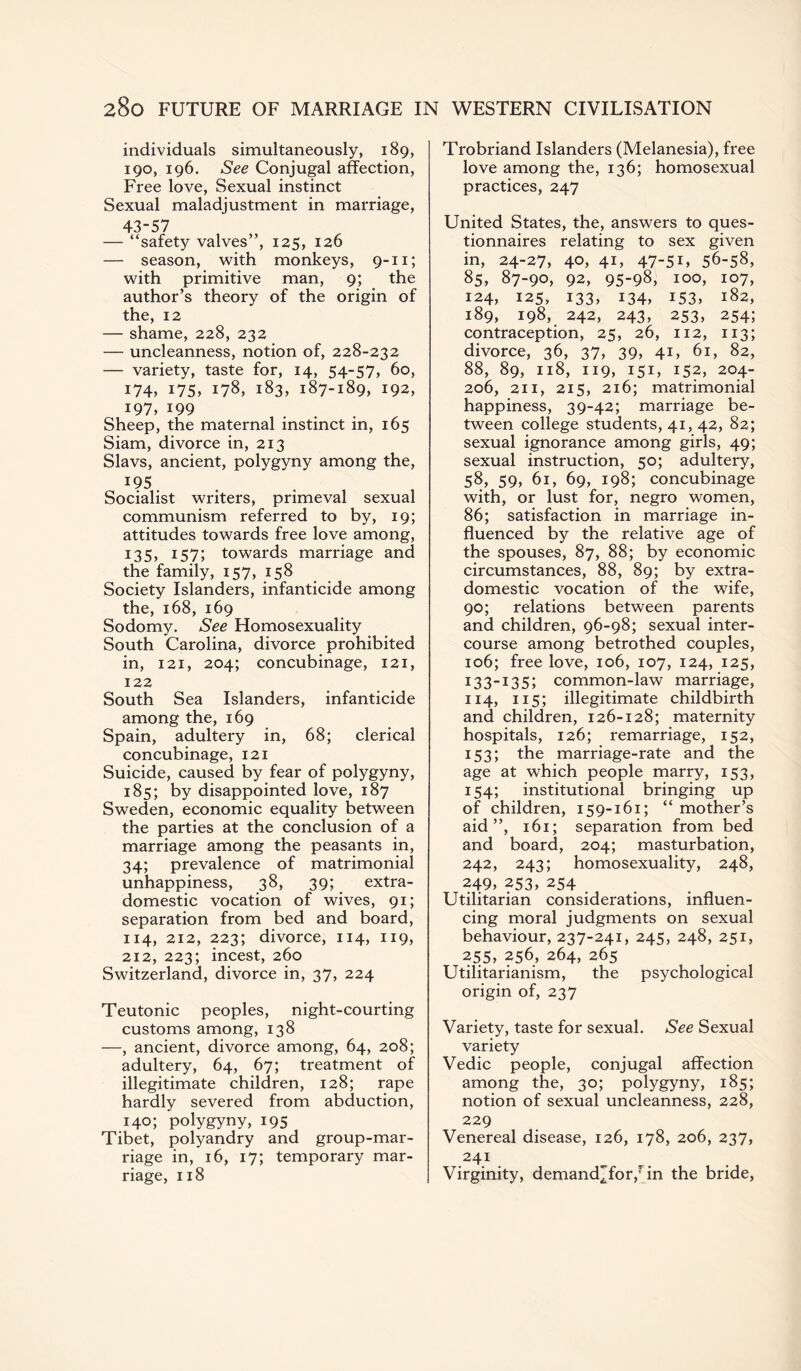 individuals simultaneously, 189, 190, 196. See Conjugal affection, Free love, Sexual instinct Sexual maladjustment in marriage, 43-57 — “safety valves”, 125, 126 — season, with monkeys, 9-11; with primitive man, 9; the author’s theory of the origin of the, 12 — shame, 228, 232 — uncleanness, notion of, 228-232 — variety, taste for, 14, 54-57, 60, 174, 175, 178, 183, 187-189, 192, 197, 199 Sheep, the maternal instinct in, 165 Siam, divorce in, 213 Slavs, ancient, polygyny among the, 195 Socialist writers, primeval sexual communism referred to by, 19; attitudes towards free love among, 135, I57> towards marriage and the family, 157, 158 Society Islanders, infanticide among the, 168, 169 Sodomy. See Homosexuality South Carolina, divorce prohibited in, 121, 204; concubinage, 121, 122 South Sea Islanders, infanticide among the, 169 Spain, adultery in, 68; clerical concubinage, 121 Suicide, caused by fear of polygyny, 185; by disappointed love, 187 Sweden, economic equality between the parties at the conclusion of a marriage among the peasants in, 34; prevalence of matrimonial unhappiness, 38, 39; extra¬ domestic vocation of wives, 91; separation from bed and board, 114, 212, 223; divorce, 114, 119, 212, 223; incest, 260 Switzerland, divorce in, 37, 224 Teutonic peoples, night-courting customs among, 138 —, ancient, divorce among, 64, 208; adultery, 64, 67; treatment of illegitimate children, 128; rape hardly severed from abduction, 140; polygyny, 195 Tibet, polyandry and group-mar¬ riage in, 16, 17; temporary mar¬ riage, 118 Trobriand Islanders (Melanesia), free love among the, 136; homosexual practices, 247 United States, the, answers to ques¬ tionnaires relating to sex given in, 24-27, 40, 4U 47-51, 56-58, 85, 87-90, 92, 95-98, 100, 107, 124, 125, 133, 134, 153, 182, 189, 198, 242, 243, 253, 254; contraception, 25, 26, 112, 113; divorce, 36, 37, 39, 41, 61, 82, 88, 89, 118, 119, 151, 152, 204- 206, 211, 215, 216; matrimonial happiness, 39-42; marriage be¬ tween college students, 41, 42, 82; sexual ignorance among girls, 49; sexual instruction, 50; adultery, 58, 59, 61, 69, 198; concubinage with, or lust for, negro women, 86; satisfaction in marriage in¬ fluenced by the relative age of the spouses, 87, 88; by economic circumstances, 88, 89; by extra¬ domestic vocation of the wife, 90; relations between parents and children, 96-98; sexual inter¬ course among betrothed couples, 106; free love, 106, 107, 124, 125, 133-135; common-law marriage, 114, 115; illegitimate childbirth and children, 126-128; maternity hospitals, 126; remarriage, 152, 153; the marriage-rate and the age at which people marry, 153, 154; institutional bringing up of children, 159-161; “mother’s aid”, 161; separation from bed and board, 204; masturbation, 242, 243; homosexuality, 248, 249, 253, 254 Utilitarian considerations, influen¬ cing moral judgments on sexual behaviour, 237-241, 245, 248, 251, 255, 256, 264, 265 Utilitarianism, the psychological origin of, 237 Variety, taste for sexual. See Sexual variety Vedic people, conjugal affection among the, 30; polygyny, 185; notion of sexual uncleanness, 228, 229 Venereal disease, 126, 178, 206, 237, 241 Virginity, demand^for,rin the bride,