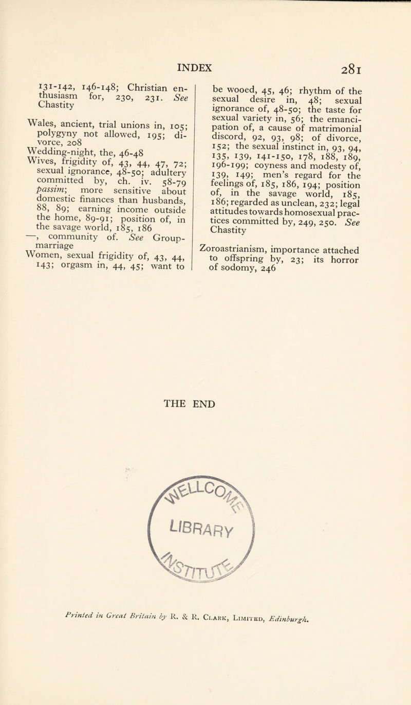 131-142, 146-148; Christian en¬ thusiasm for, 230, 231. See Chastity Wales, ancient, trial unions in, 105; polygyny not allowed, 10:; di¬ vorce, 208 Wedding-night, the, 46-48 Wives, frigidity of, 43, 44, 47, ?2; sexual ignorance, 48-50; adultery committed by, ch. iv. 58-79 passim’, more sensitive about domestic finances than husbands, 88, 89; earning income outside the home, 89-91; position of, in the savage world, 185, 186 —, community of. See Group- marriage Women, sexual frigidity of, 43, 44, 143; orgasm in, 44, 45; want to be wooed, 45, 46; rhythm of the sexual desire in, 48; sexual ignorance of, 48-50; the taste for sexual variety in, 56; the emanci¬ pation of, a cause of matrimonial discord, 92, 93, 98; of divorce, 152; the sexual instinct in, 93, 94, 135, 139, 141-15°, 178, 188, 189, 196-199; coyness and modesty of, *39, 149; men’s regard for the feelings of, 185, 186, 194; position of, in the savage world, 185, 186; regarded as unclean, 232; legal attitudes towards homosexual prac¬ tices committed by, 249, 250. See Chastity Zoroastrianism, importance attached to offspring by, 23; its horror of sodomy, 246 THE END Printed in Great Britain by R. & R. Clark, Limited, Edinburgh.