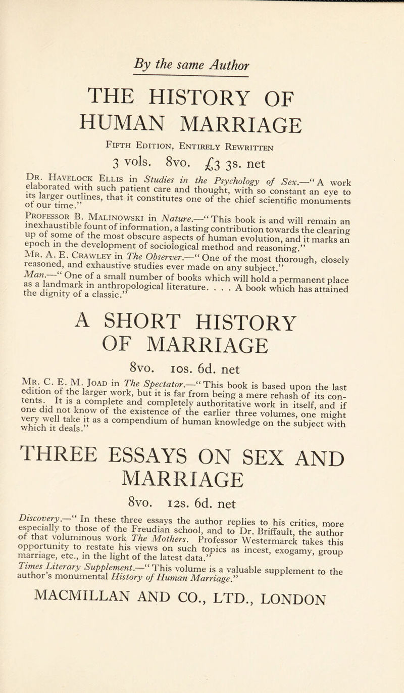 THE HISTORY OF HUMAN MARRIAGE Fifth Edition, Entirely Rewritten 3 vols. 8vo. £2 3s. net 2RK^HfVfLOCIu EliIS in Studies in the Psychology of Sex.—“ A work • l ated suc^ Patient care and thought, with so constant an eye to its larger outlines, that it constitutes one of the chief scientific monuments or our time. ,PnRpTnn?,\?'fMAf1?°?KI in- Nature.— This book is and will remain an exhaustible fount of information, a lasting contribution towards the clearing of,the1most obscure aspects of human evolution, and it marks an epoch in the development of sociological method and reasoning ” iff Crawley in The ObserverOne of the most thorough, closely leasoned, and exhaustive studies ever made on any subject.” Man. One of a small number of books which will hold a permanent place as a landmark m anthropoiog^a1 h^rature. . . . A book which has attained me dignity of a classic. A SHORT HISTORY OF MARRIAGE 8vo. 10s. 6d. net Mr C. E M Joad in The Spectator.—“ This book is based upon the last edmon of the larger work, but it is far from being a mere rehash of its con- tents. It is a complete and completely authoritative work in itself, and if one did not know of the existence of the earlier three volumes, one might T7 hi d 1 ” 38 3 COmpendlum of human knowledge on the subject with THREE ESSAYS ON SEX AND MARRIAGE Svo. 12s. 6d. net Discovery‘ ‘ In these three essays the author replies to his critics, more especially to those of the Freudian school, and to Dr. Briffault, the author of that voluminous work The Mothers. Professor Westermarck takes this opportunity to restate his views on such topics as incest, exogamy group marriage, etc., in the light of the latest data.” y 8 P Times Literary SupplementThis volume is a valuable supplement to the author s monumental History of Human Marriage.” MACMILLAN AND CO., LTD., LONDON