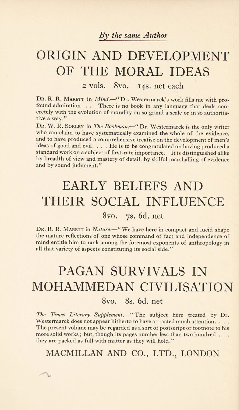 ORIGIN AND DEVELOPMENT OF THE MORAL IDEAS 2 vols. 8vo. 14s. net each Dr. R. R. Marett in Mind.—“ Dr. Westermarck’s work fills me with pro¬ found admiration. . . . There is no book in any language that deals con¬ cretely with the evolution of morality on so grand a scale or in so authorita¬ tive a way.” Dr. W. R. Sorley in The Bookman.—“ Dr. Westermarck is the only writer who can claim to have systematically examined the whole of the evidence, and to have produced a comprehensive treatise on the development of men’s ideas of good and evil. . . . He is to be congratulated on having produced a standard work on a subject of first-rate importance. It is distinguished alike by breadth of view and mastery of detail, by skilful marshalling of evidence and by sound judgment.” EARLY BELIEFS AND THEIR SOCIAL INFLUENCE 8vo. 7s. 6d. net Dr. R. R. Marett in Nature.—“We have here in compact and lucid shape the mature reflections of one whose command of fact and independence of mind entitle him to rank among the foremost exponents of anthropology in all that variety of aspects constituting its social side.” PAGAN SURVIVALS IN MOHAMMEDAN CIVILISATION 8vo. 8s. 6d. net The Times Literary Supplement.—“The subject here treated by Dr. Westermarck does not appear hitherto to have attracted much attention. . . . The present volume may be regarded as a sort of postscript or footnote to his more solid works ; but, though its pages number less than two hundred . . . they are packed as full with matter as they will hold.”