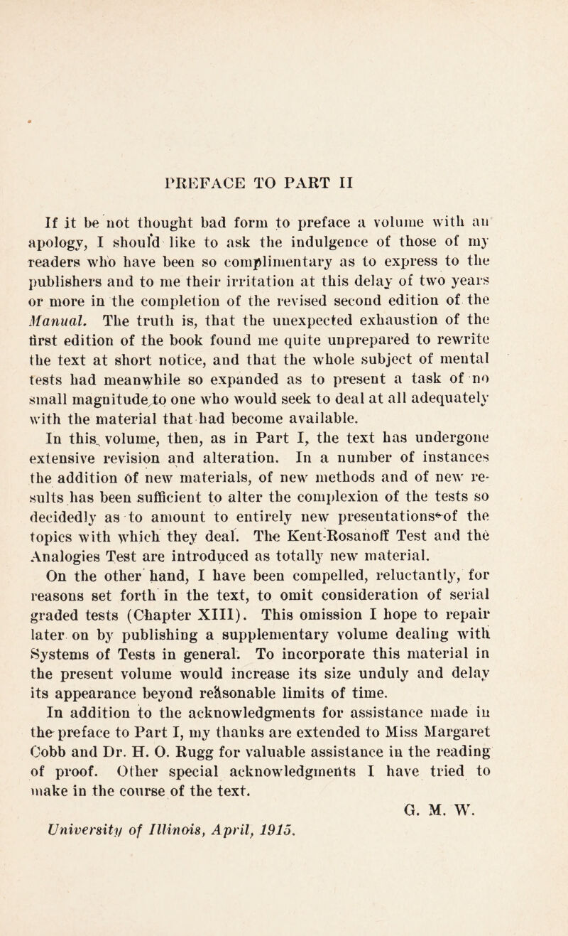 If it be not thought bad form to preface a volume with an apology, I should like to ask the indulgence of those of my readers who have been so complimentary as to express to the publishers and to me their irritation at this delay of two years or more in the completion of the revised second edition of the Manual. The truth is, that the unexpected exhaustion of the tirst edition of the book found me quite unprepared to rewrite the text at short notice, and that the whole subject of mental tests had meanwhile so expanded as to present a task of no small magnitude^to one who would seek to deal at all adequately with the material that had become available. In this^ volume, then, as in Part I, the text has undergone extensive revision and alteration. In a number of instances the addition of new materials, of new methods and of new re¬ sults has been sufficient to alter the complexion of the tests so decidedly as to amount to entirely new presentations*^ the topics with which they deal. The Kent-Rosanoff Test and the Analogies Test are introduced as totally new material. On the other hand, I have been compelled, reluctantly, for reasons set forth in the text, to omit consideration of serial graded tests (Chapter XIII). This omission I hope to repair later on b}' publishing a supplementary volume dealing with Systems of Tests in general. To incorporate this material in the present volume would increase its size unduly and delay its appearance beyond reasonable limits of time. In addition to the acknowledgments for assistance made in thn preface to Part I, my thanks are extended to Miss Margaret Cobb and Dr. H. O. Rugg for valuable assistance in the reading of proof. Other special acknowledgments I have tried to make in the course of the text. G. M. W. University of Illinois, April, 1915.