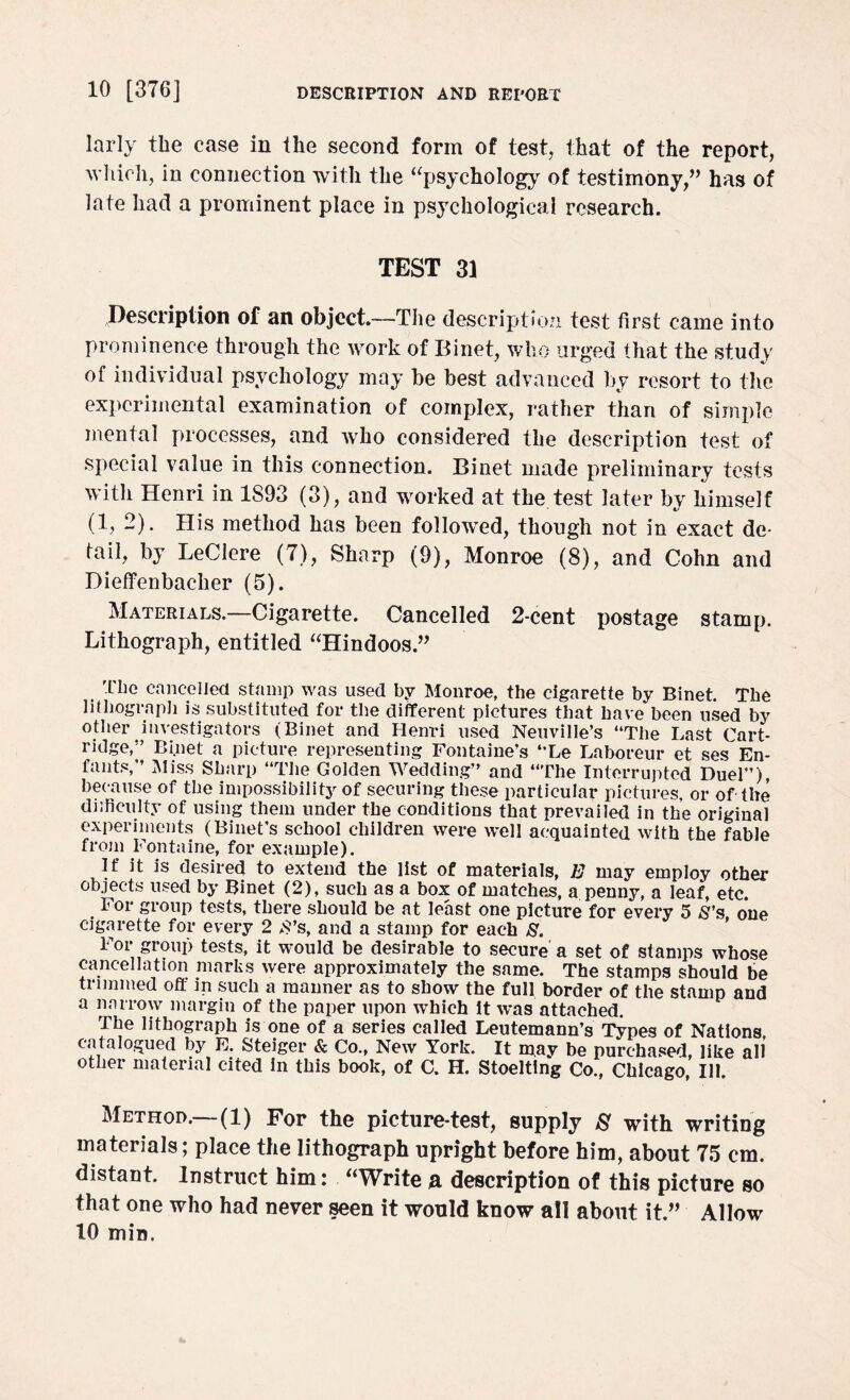 larly the case in the second form of test, that of the report, which, in connection with the “psychology of testimony,” has of late had a prominent place in psychological research. TEST 31 Description of an object.—The description test first came into prominence through the work of Binet, who urged that the study of individual psychology may be best advanced by resort to the experimental examination of complex, rather than of simple mental processes, and who considered the description test of special value in this connection. Binet made preliminary tests with Henri in 1S93 (3), and worked at the test later by himself (1, 2). His method has been followed, though not in exact de- tail, by LeCiere (7), Sharp (9), Monroe (8), and Cohn and Dieffenbaclier (5). Materials.—Cigarette. Cancelled 2-cent postage stamp. Lithograph, entitled “Hindoos.” Tlie cancelled stamp was used by Monroe, the cigarette by Binet. The lithograph is substituted for the different pictures that have been used by other investigators (Binet and Henri used Neuville’s “The Last Cart¬ ridge,’’ Binet a picture representing Fontaine’s “Le Laboreur et ses En- fants,” Miss Sharp “The Golden Wedding” and “The Interrupted Duel”) because of the impossibility of securing these particular pictures, or of the difficulty of using them under the conditions that prevailed in the original experiments (Binet’s school children were well acquainted with the fable from Fontaine, for example). If it is desired to extend the list of materials, E may employ other objects used by Binet (2), such as a box of matches, a penny, a leaf, etc. . For group tests, there should be at least one picture for every 5 S's one cigarette for every 2 .S’s, and a stamp for each 8. For group tests, it would be desirable to secure a set of stamps whose cancellation marks were approximately the same. The stamps should be trimmed off in such a manner as to show the full border of the stamp and a narrow margin of the paper upon which it was attached. The lithograph is one of a series called Leutemann’s Types of Nations catalogued by E. Steiger & Co., New York. It may be purchased, like all other material cited in this book, of C. H. Stoelting Co., Chicago, Ill. Method.—(1) For the picture-test, supply 8 with writing materials; place the lithograph upright before him, about 75 cm. distant. Instruct him: “Write a description of this picture so that one who had never seen it would know all about it.” Allow 10 min.