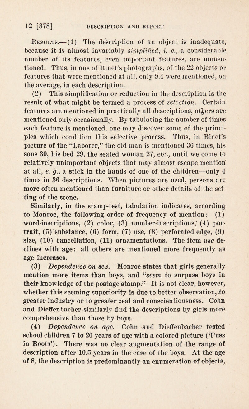 Results.— (1) The description of an object is inadequate, because it is almost invariably simplified, i. c., a considerable number of its features, even important features, are unraen- tioned. Thus, in one of Binet’s photographs, of the 22 objects or features that were mentioned at all, only 9.4 were mentioned, on the average, in each description. (2) This simplification or reduction in the description is the result of what might be termed a process of selection. Certain features are mentioned in practically all descriptions, others are mentioned only occasionally. By tabulating the number of times each feature is mentioned, one may discover some of the princi¬ ples which condition this selective process. Thus, in Binet’s picture of the “Laborer,” the old man is mentioned 36 times, his sons 30, his bed 29, the seated woman 27, etc., until we come to relatively unimportant objects that may almost escape mention at all, e. g., a stick in the hands of one of the children—only 4 times in 36 descriptions. When pictures are used, persons are more often mentioned than furniture or other details of the set¬ ting of the scene. Similarly, in the stamp-test, tabulation indicates, according to Monroe, the following order of frequency of mention: (1) word-inscriptions, (2) color, (3) number-inscriptions, (4) por¬ trait, (5) substance, (6) form, (7) use, (8) perforated edge, (9) size, (10) cancellation, (11) ornamentations. The item use de¬ clines with age: all others are mentioned more frequently as age increases. (3) Dependence on sex. Monroe states that girls generally mention more items than boys, and i(seem to surpass boys in their knowledge of the postage stamp.” It is not clear, however, whether this seeming superiority is due to better observation, to greater industry or to greater zeal and conscientiousness. Cohn and Dieffenbacher similarly find the descriptions by girls more comprehensive than those by boys. (4) Dependence on age. Cohn and Dieffenbacher tested school children 7 to 20 years of age with a colored picture (‘Puss in Boots’). There was no clear augmentation of the range of description after 10.5 years in the case of the boys. At the age of 8, the description is predominantly an enumeration of objects,