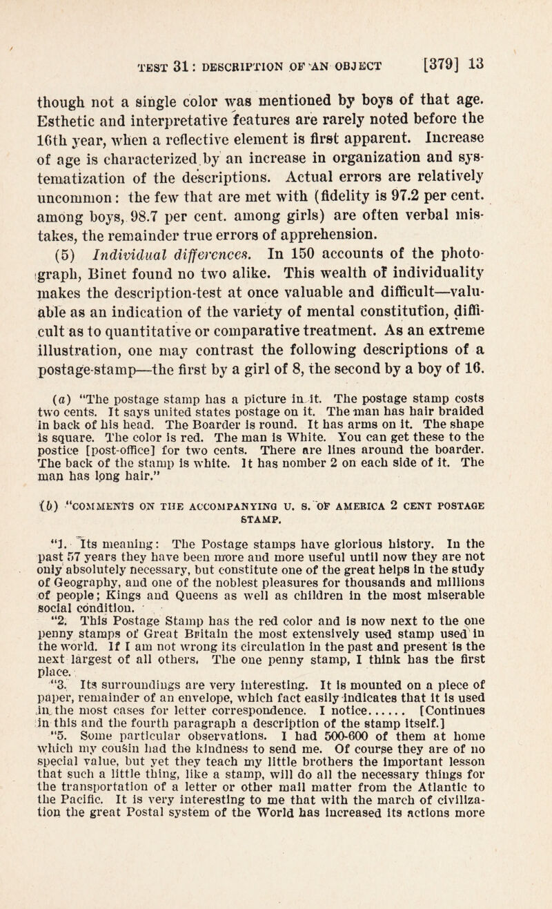 though not a single color was mentioned by boys of that age. Esthetic and interpretative features are rarely noted before the 10th year, when a reflective element is first apparent. Increase of age is characterized.by an increase in organization and sys¬ tematization of the descriptions. Actual errors are relatively uncommon: the few that are met with (fidelity is 97.2 per cent, among boys,. 98.7 per cent, among girls) are often verbal mis¬ takes, the remainder true errors of apprehension. (5) Individual differences. In 150 accounts of the photo¬ graph, Binet found no two alike. This wealth of individuality makes the description-test at once valuable and difficult—-valu¬ able as an indication of the variety of mental constitution, diffi¬ cult as to quantitative or comparative treatment. As an extreme illustration, one may contrast the following descriptions of a postage-stamp—-the first by a girl of 8, the second by a boy of 16, (a) “The postage stamp has a picture in it. The postage stamp costs two cents. It says united states postage on it. The man has hair braided in back of his head. The Boarder is round. It has arms on it. The shape is square. The color is red. The man is White. You can get these to the postice [post-office] for two cents. There are lines around the boarder. The back of the stamp is white. It has nomber 2 on each side of it. The man has lpng hair.” 16) “COMMENTS ON THE ACCOMPANYING U. S. OE AMERICA 2 CENT POSTAGE STAMP. “I. Its meaning: The Postage stamps have glorious history. Iu the past 57 years they have been more and more useful until now they are not only absolutely necessary, but constitute one of the great helps in the study of Geography, and one of the noblest pleasures for thousands and millions of people; Kings and Queens as well as children in the most miserable social condition. “2. This Postage Stamp has the red color and is now next to the one penny stamps of Great Britain the most extensively used stamp used iu the world. If I am not wrong its circulation in the past and present is the next largest of all others, The one penny stamp, I think has the first place., “3. Its surroundings are very interesting. It is mounted on a piece of paper, remainder of an envelope, which fact easily indicates that it is used am the most cases for letter correspondence. I notice. [Continues in this and the fourth paragraph a description of the stamp itself.] “5. Some particular observations. 1 had 500-600 of them at home Which my cousin had the kindness to send me. Of course they are of no special value, but yet they teach my little brothers the important lesson that such a little thing, like a stamp, will do all the necessary things for the transportation of a letter or other mail matter from the Atlantic to the Pacific. It is very interesting to me that with the march of civiliza¬ tion the great Postal system of the World has increased its actions more