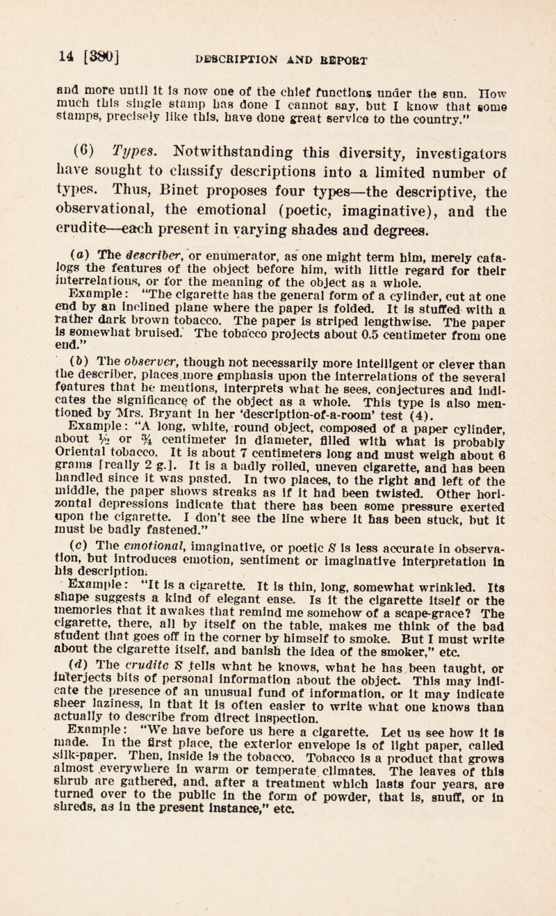 and more until It Is now one of the chief functions under the sun. How much this single stamp has done I cannot say, but I know that some stamps, precisely like this, have done great service to the country. (G) Types. Notwithstanding this diversity, investigators have sought to classify descriptions into a limited number of types. Thus, Binet proposes four types—the descriptive, the observational, the emotional (poetic, imaginative), and the erudite—each present in varying shades and degrees. (a) The describer, or enumerator, as one might term him, merely cata¬ logs the features of the object before him, with little regard for their interrelations, or for the meaning of the object as a whole. Example: The cigarette has the general form of a cylinder, cut at one end by an inclined plane where the paper is folded. It is stuffed with a rather dark brown tobacco. The paper is striped lengthwise. The paper is somewhat bruised. The tobacco projects about 0.5 centimeter from one end. (5) The observer, though not necessarily more intelligent or clever than the describer, places.more emphasis upon the interrelations of the several features that he mentions, interprets what he sees, conjectures and indi¬ cates the significance of the object as a whole. This type is also men¬ tioned by IVlrs. Bryant in her ‘description-of-a-room’ test (4). Example: A long, white, round object, composed of a paper cylinder, about % or % centimeter In diameter, filled with what is probably Oriental tobacco. It is about 7 centimeters long and must weigh about 6 grams freally 2 g.J. It is a badly rolled, uneven cigarette, and has been handled since it was pasted. In two places, to the right and left of the middle, the paper shows streaks as if it had been twisted. Other hori¬ zontal depressions indicate that there has been some pressure exerted upon the cigarette. I don’t see the line where it has been stuck, but It must be badly fastened. (c) The emotional, imaginative, or poetic S Is less accurate in observa¬ tion, but introduces emotion, sentiment or imaginative interpretation in his description: Example: “It is a cigarette. It Is thin, long, somewhat wrinkled. Its shape suggests a kind of elegant ease. Is it the cigarette itself or the memories that it awakes that remind me somehow of a scape-grace? The cigarette, there, all by itself on the table, makes me think of the bad student that goes off in the corner by himself to smoke. But I must write about the cigarette itself, and banish the idea of the smoker, etc. (d) The erudite S' .tells what he knows, what he has been taught, or interjects bits of personal information about the object This may indi¬ cate the presence of an unusual fund of information, or It may indicate sheer laziness, in that it is often easier to write what one knows than actually to describe from direct inspection. Example: We have before us here a cigarette. Let us see how it is made. In the first place, the exterior envelope is of light paper, called silk-paper. Then, inside is the tobacco. Tobacco is a product that grows almost everywhere in warm or temperate climates. The leaves of this shrub are gathered, and, after a treatment which lasts four years, are turned over to the public in the form of powder, that is, snuff, or in shreds, as in the present instance, etc.