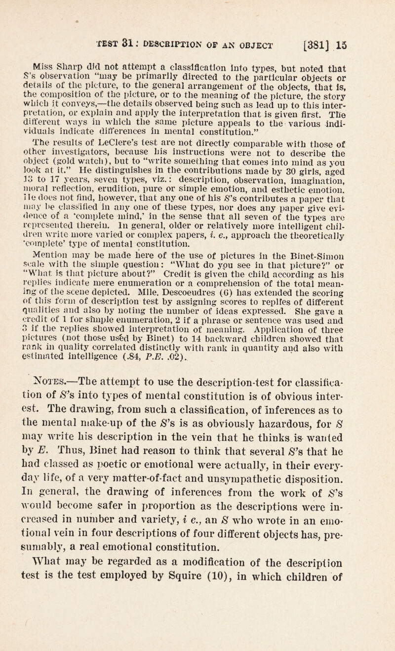 Miss Sharp did not attempt a classification into types, but noted that S’s observation “may be primarily directed to the particular objects or details of the picture, to the general arrangement of the objects, that is, the composition of the picture, or to the meaning of the picture, the story which it conveys,—the details observed being such as lead up to this inter¬ pretation, or explain and apply the interpretation that is given first. The different ways in which the same picture appeals to the various indi¬ viduals indicate differences in mental constitution.’' The results of LeClere’s test are not directly comparable with those of other investigators, because his instructions were not to describe the object (gold watch), but to “write something that comes into mind as you look at it.” He distinguishes in the contributions made by 30 girls, aged J3 to 17 years, seven types, viz.: description, observation, imagination, moral reflection, erudition, pure or simple emotion, and esthetic emotion. He does not find, however, that any one of his S*s contributes a paper that may be classified in any one of these types, nor does any paper give evi¬ dence of a 'complete mind,’ in the sense that all seven of the types are represented therein. In general, older or relatively more intelligent chil¬ dren write more varied or complex papers, i. e., approach the theoretically ‘complete’ type of mental constitution. Mention may be made here of the use of pictures in the Binet-Simon scale with the simple question: “What do ypu see in that picture?” or “What is that picture about?” Credit is given the child according as his replies indicate mere enumeration or a comprehension of the total mean¬ ing of the scene depicted. Mile. Descoeudres (6) has extended the scoring of this form of description test by assigning scores to replies of different qualities and also by noting the number of ideas expressed. She gave a credit of 1 for simple enumeration, 2 if a phrase or sentence was used and 3 if the replies showed interpretation of meaning. Application of three pictures (not those usbd by Binet) to 14 backward children showed that rank in quality correlated distinctly with rank in quantity and also with estimated intelligence (.84, P.E. .02). Notes.—The attempt to use the description-test for classifica¬ tion of S’s into types of mental constitution is of obvious inter¬ est. The drawing, from such a classification, of Inferences as to the mental make-up of the S’s is as obviously hazardous, for $ may write his description in the vein that he thinks, is wanted by E. Thus, Binet had reason to think that several S’s that he had classed as poetic or emotional were actually, in their every¬ day life, of a very matter-of-fact and unsympathetic disposition. In general, the drawing of inferences from the work of &’s would become safer in proportion as the descriptions were in¬ creased in number and variety, i e., an 8 who wrote in an emo¬ tional vein in four descriptions of four different objects has, pre¬ sumably, a real emotional constitution. What may be regarded as a modification of the description test is the test employed by Squire (10), in which children of