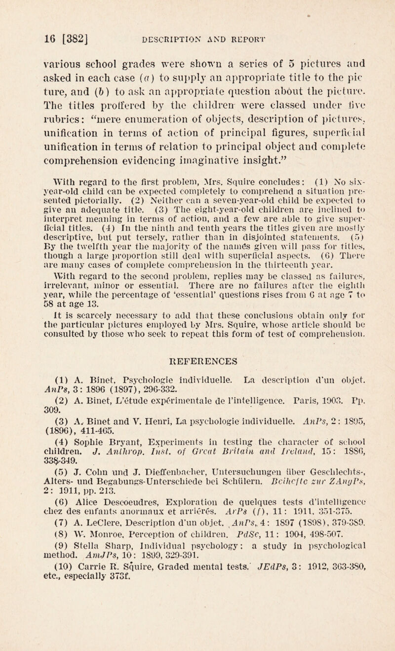 various school grades were shown a series of 5 pictures and asked in each case (a) to supply an appropriate title to the pic ture, and (b) to ask an appropriate question about the picture. The titles protfered by the children' were classed under live rubrics: “mere enumeration of objects, description of pictures, unification in terms of action of principal figures, superficial unification in terms of relation to principal object and complete comprehension evidencing imaginative insight.” With regard to the first problem, Mrs. Squire concludes: (1) No six- year-old child can be expected completely to comprehend a situation pre¬ sented pictorially. (2) Neither can a seven-vear-old child be expected to give au adequate title. (3) The eight-year-old children are inclined to interpret meaning in terms of action, and a few are able to give super¬ ficial titles. (4) In the ninth and tenth years the titles given are mostly descriptive, but put tersely, rather than in disjointed statements. (5) By the twelfth year the majority of the namfis given will pass for titles, though a large proportion still deal with superficial aspects. (6) There are many cases of complete comprehension in the thirteenth year. With regard to the second problem, replies may be classed as failures, irrelevant, minor or essential. There are no failures after the eighth year, while the percentage of ‘essential’ questions rises from G at age 7 to 58 at age 13. It is scarcely necessary to add that these conclusions obtain only for the particular pictures employed by Mrs. Squire, whose article should be consulted by those who seek to repeat this form of test of comprehension. REFERENCES (1) A. Binet, Psychologic individuelle. La description d’un objet. AnPs, 3: 1896 (1897), 296-332. (2) A. Binet, L’etude experimentale de l’intelligence. Paris, 1903. Pp. 309. (3) A. Binet and V. Henri, La psychologie individuelle. AnPs, 2 : 1895, (1896), 411-465. (4) Sophie Bryant, Experiments in testing the character of school children. J. Anlhrop. Inst, of Great Britain and Ireland, 15: 1886, 33$-349. (5) J. Cohn and J. Dieffenbacher, Untersuchungen fiber Gesclilecbts-, Alters- und Begabungs-Unterseliiede bei Schiilern. Bcihcftc zur ZAnyPs, 2: 1911, pp. 213. (6) Alice Descoeudres, Exploration de quelques tests d’intelligence chez des enfants anormaux et arrieres. ArPs (f), 11: 1911. 351-375. (7) A. LeClere, Description d'un objet. Anrs,A: 1897 (1S98), 379-3S9, (8) W. Monroe, Perception of children. PdSe, 11: 1904, 498-507. (9) Stella Sharp, Individual psychology: a study in psychological method. AmJPs, 10: 1899,329-391. (10) Carrie R. Squire, Graded mental tests. JEdPs, 3: 1912, 363-380, etc., especially 373f.