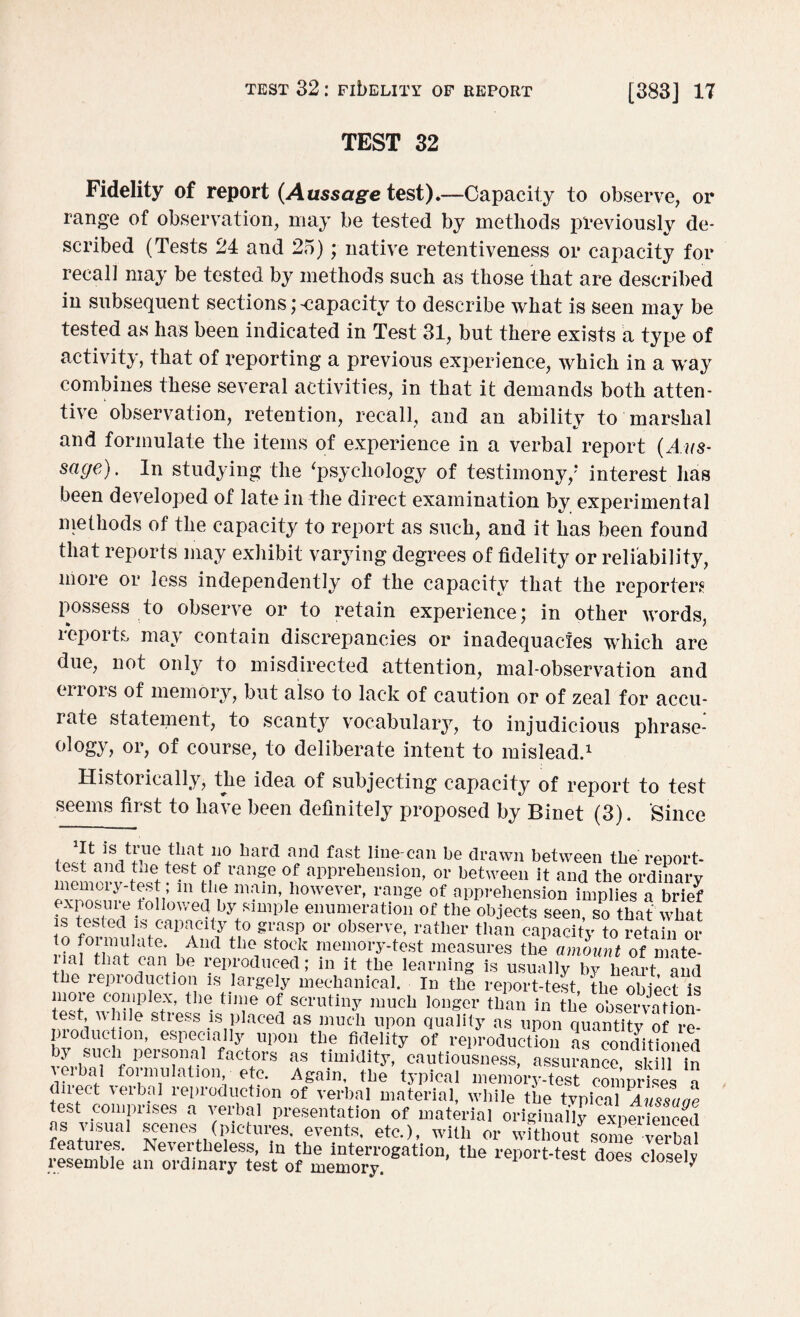 TEST 32 Fidelity of report (Aussage test).—Capacity to observe, or range of observation, may be tested by methods previously de¬ scribed (Tests 24 and 25); native retentiveness or capacity for recall may be tested by methods such as those that are described in subsequent sections capacity to describe what is seen may be tested as has been indicated in Test 31, but there exists a type of activity, that of 1‘eporting a previous experience, which in a way combines these several activities, in that it demands both atten¬ tive observation, retention, recall, and an ability to marshal and formulate the items of experience in a verbal report (Aus¬ sage) . In studying the ‘psychology of testimony/* interest has been developed of late in the direct examination by experimental methods of the capacity to report as such, and it has been found that reports may exhibit varying degrees of fidelity or reliability, more or less independently of the capacity that the reporters possess to observe or to retain experience; in other words, reports may contain discrepancies or inadequacies which are due, not only to misdirected attention, mal-observation and cnois of memory, but also to lack of caution or of zeal for accu¬ rate statement, to scanty vocabulary, to injudicious phrase¬ ology, or, of course, to deliberate intent to mislead.1 Historically, the idea of subjecting capacity of report to test seems first to have been definitely proposed by Binet (3). Since . ^ 110 bard and fast hne-can be drawn between the report- memerv h h ran?e °,f apprehension> or between it and the ordinary memoiy-test m the main, however, range of apprehension implies a brief enuTratiou of the seen, so that what s iebled !s capacity to grasp or observe, rather than capacity to retain or to formulate. And the stock memory-test measures the amount of mate¬ rial that can be reproduced; in it the learning is usually bv heart and the reproduction is largely mechanical. In the repoi t-test,the oblee? is moie complex, the time of scrutiny much longer than in the observation¬ al Wr e StlGSS .lsnpIaced as much uPon quality as upon quantity of re¬ production, especially upon the fidelity of reproduction as conditioned vLh Uic f pGrS?nal factors as timidity, cautiousness, assurance, skill in leibal formulation etc. Again, the typical memory-test comprises a direct verbal reproduction of verbal material, while the typical Aussaae test comprises a verbal presentation of material originally expmdencfd as visual scenes (pictures, events, etc.), with or withoutsome verbal resemble an the does close?,