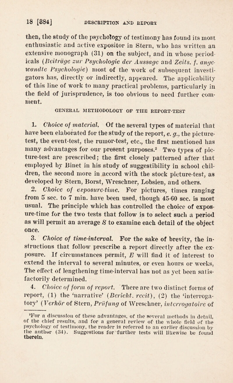 then, the study of the psychology of testimony has found its most, enthusiastic and active expositor in Stern, who has written an extensive monograph (31) on the subject, and in whose period¬ icals (Beitrdge zur Psychologic dev Aussagc and Zeits. f. ange- wandte Psychologic) most of the work of subsequent investi¬ gators has, directly or indirectly, appeared. The applicability of this line of work to many practical problems, particularly in the field of jurisprudence, is too obvious to need further com¬ ment. GENERAL METHODOLOGY OF THE REPORT-TEST 1. Choice of material. Of the several types of material that have been elaborated for the study of the report, e. g.< the picture- test, the event-test, the rumor-test, etc., the first mentioned has many advantages for our present purposes.2 Two types of pic¬ ture-test are prescribed; the first closely patterned after that employed by Binet in his study of suggestibility in school chil¬ dren, tlie second more in accord with the stock picture-test, as developed by Stern, Borst, Wreschner, Lobsien, and others. 2. Choice of exposure-time. For pictures, times ranging from 3 sec. to 7 min. have been used, though 45-60 sec. is most usual. The principle which has controlled the choice of expos¬ ure-time for the two tests that follow is to select such a period as will permit an average 8 to examine each detail of the object once. 3. Choice of time-interval. For the sake of brevity, the in¬ structions that follow prescribe a report directly after the ex¬ posure. If circumstances permit, E will find it of interest to extend the interval to several minutes, or even hours or weeks. The effect of lengthening time-interval has not as yet been satis¬ factorily determined. 4. Choice of form of report. There are two distinct forms of report, (1) the ‘narrative’ (Bericlit. recit), (2) the ‘interroga¬ tory’ (Verhor of Stern, Priifung of Wreschner, interrogatoire of “For a discussion of these advantages, of the several methods in detail, of the chief results, and for a general review of the whole field of the psychology of testimony, the reader is referred to an earlier discussion by the author (34). Suggestions forvfurther tests will likewise be found therein.