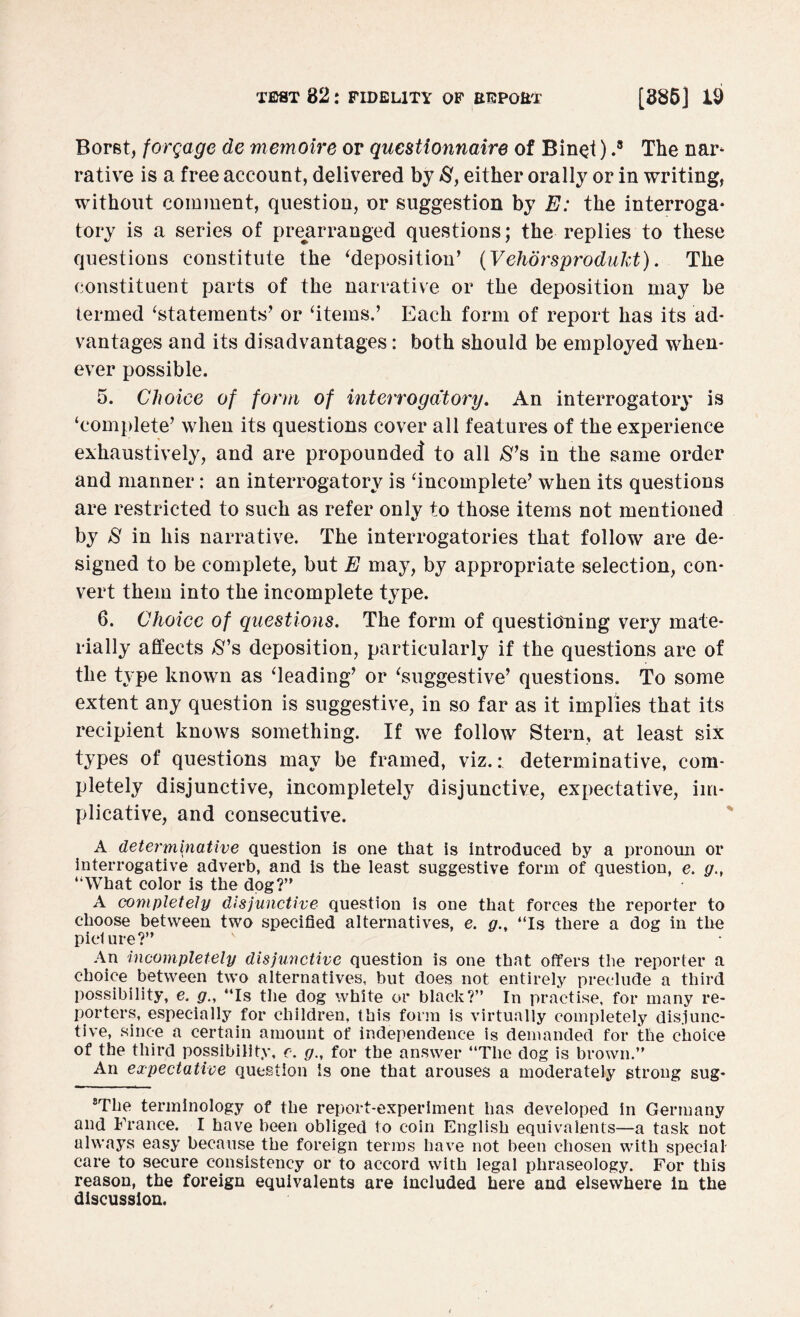 Borst, forgage de memoire or questionnaire of Bin^i) .8 The nar- rative is a free account, delivered by S, either orally or in writing, without comment, question, or suggestion by E: the interroga¬ tory is a series of prearranged questions; the replies to these questions constitute the ‘deposition’ (Vehorsprodukt). The constituent parts of the narrative or the deposition may be termed ‘statements’ or ‘items.’ Each form of report has its ad¬ vantages and its disadvantages: both should be employed when¬ ever possible. 5. Choice of form of interrogatory. An interrogatory is ‘complete’ when its questions cover all features of the experience exhaustively, and are propounded to all S’s in the same order and manner: an interrogatory is ‘incomplete’ when its questions are restricted to such as refer only to those items not mentioned by S in his narrative. The interrogatories that follow are de¬ signed to be complete, but E may, by appropriate selection, con¬ vert them into the incomplete type. 6. Choice of questions. The form of questioning very mate¬ rially affects S’s deposition, particularly if the questions are of the type known as ‘leading’ or ‘suggestive’ questions. To some extent any question is suggestive, in so far as it implies that its recipient knows something. If we follow Stern, at least six types of questions may be framed, viz.: determinative, com¬ pletely disjunctive, incompletely disjunctive, expectative, im¬ plicative, and consecutive. A determinative question is one that is introduced by a pronoun or interrogative adverb, and is the least suggestive form of question, e. g., “What color is the dog?” A completely disjunctive question is one that forces the reporter to choose between two specified alternatives, e. g., “Is there a dog in the picture?” An incompletely disjunctive question is one that offers the reporter a choice between two alternatives, but does not entirely preclude a third possibility, e. g., “Is the dog white or black?” In practise, for many re¬ porters, especially for children, this form is virtually completely disjunc¬ tive, since a certain amount of independence is demanded for the choice of the third possibility, c. g., for the answer “The dog is brown.” An expectative question is one that arouses a moderately strong sug- 8Tlie terminology of the report-experiment has developed in Germany and France. I have been obliged to coin English equivalents—a task not always easy because the foreign terms have not been chosen with special care to secure consistency or to accord with legal phraseology. For this reason, the foreign equivalents are included here and elsewhere in the discussion.