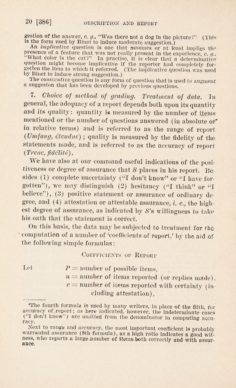 gestion of the answer, e. g., “Was there not a dog In the picture?'' (This is the form used by Binet to induce moderate suggestion.) An implicative question is one that assumes or at least implies the presence of a feature that was not really present in the experience, e. </., “What color is the cat?” In practise, it is clear that a determinative question might become implicative if the reporter had completely for¬ gotten the item to which it referred. (The implicative question was used by Binet to induce strong suggestion.) The consecutive question is any form of question that is used to augment a suggeston that has been developed by previous questions. 7. Choice of method of grading. Treatment of data. In general, the adequacy of a report depends both upon its quantity and its quality: quantity is measured by the number of items mentioned or the number of questions answered (in absolute or* in relative terms) and is referred to as the range of report (Umfang, 6t endue); quality is measured by the fidelity of the statements made, and is referred to as the accuracy of report (Treue, fid elite). We have also at our command useful indications of the posi¬ tiveness or degree of assurance that S places in his report. Be¬ sides (1) complete uncertainty (“I don't know” or “I have for¬ gotten”), we may distinguish (2) hesitancy (“I think” or “I believe”), (3) positive statement or assurance of ordinary de¬ gree, and (4) attestation or attestable assurance, i. e., the high¬ est degree of assurance, as indicated by &’s willingness to take his oath that the statement is correct. On this basis, the data may be subjected to treatment for the computation of a number of ‘coefficients of report/ by the aid of the following simple formulas : Coefficients of Report5 C<d P = number of possible items, n ~ number of items reported (or replies made), c = number of items reported with certainty (in¬ cluding attestation), 4Tlie fourth formula is used by many writers, in place of the fifth, for accuracy of report; as here indicated, however, the indeterminate cases (“I don’t know”) are omitted from the denominator in computing accu¬ racy. Next to range and accuracy, the most important coefficient is probablv warranted assurance (8th formula), as a high ratio indicates a good wit¬ ness, who reports a large .number of items both correctly and with assur¬ ance.