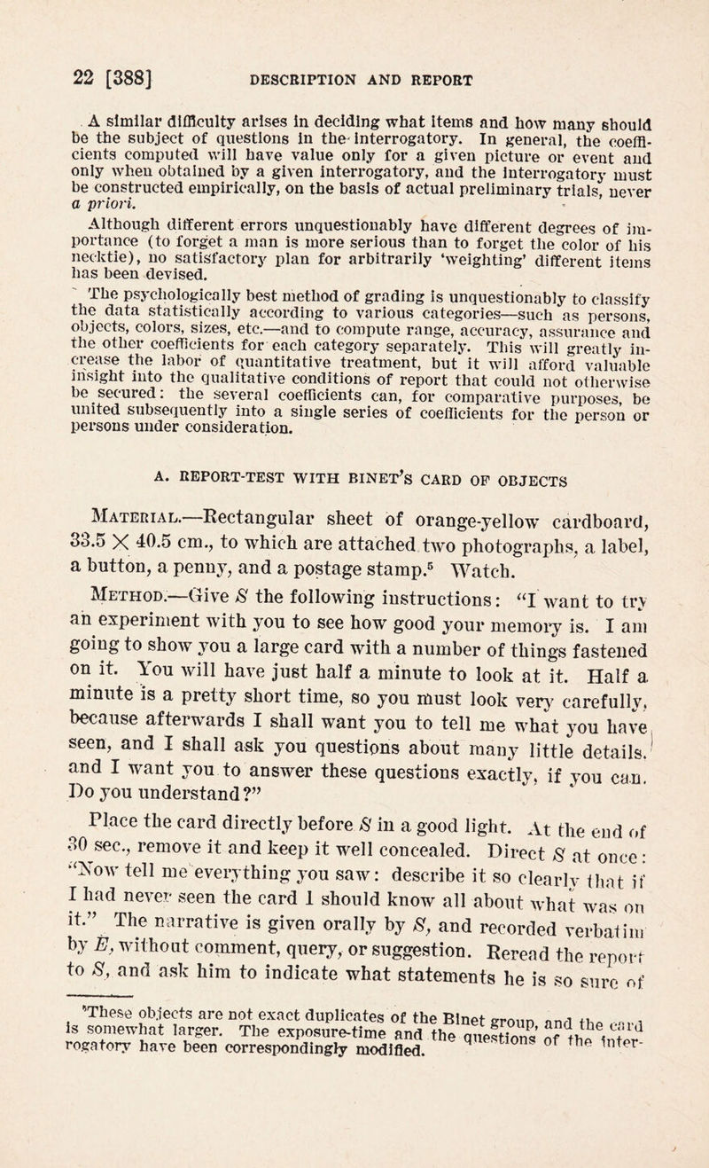 A similar difficulty arises in deciding what items and how many should be the subject of questions in the interrogatory. In general, the coeffi¬ cients computed will have value only for a given picture or event and only when obtained by a given interrogatory, and the interrogatory must be constructed empirically, on the basis of actual preliminary trials, never a ;priori. Although different errors unquestionably have different degrees of im¬ portance (to forget a man is more serious than to forget the color of his necktie), no satisfactory plan for arbitrarily ‘weighting’ different items has been devised. The psychologically best method of grading is unquestionably to classify the data statistically according to various categories—such as persons, objects, colors, sizes, etc.—and to compute range, accuracy, assurance and the other coefficients for each category separately. This will greatly in¬ crease the labor of quantitative treatment, but it will afford valuable insight into the qualitative conditions of report that could not otherwise be secured: the several coefficients can, for comparative purposes, be united subsequently into a single series of coefficients for the person or persons under consideration. A. REPORT-TEST WITH BINET^S CARD OF OBJECTS Material. Rectangular sheet of orange-yellow cardboard, 33.5 X 40.5 cm., to which are attached two photographs, a label, a button, a penny, and a postage stamp.5 Watch. Method.*—Give 8 the following instructions: “I want to try an experiment with you to see how good your memory is. I am going to show you a large card with a number of things fastened on it. You will have just half a minute to look at it. Half a minute is a pretty short time, so you must look very carefully, because afterwards I shall want you to tell me what you have seen, and I shall ask you questions about many little details, and I want you to answer these questions exactly, if you can. Do you understand ?” Place the card directly before 8 in a good light. At the end of 30 sec., remove it and keep it well concealed. Direct 8 at once * ‘^ow tell me everything you saw: describe it so clearly that if I had never seen the card 1 should know all about what was on it*” The narrative is given orally by 8, and recorded verbatim by £, without comment, query, or suggestion. Reread the report to 8, and ask him to indicate what statements he is so sure of *>Th(?S£ obiPffs nrp nof Pvnnf i-»«_. - iin, t uccu wi icoxwiiuuigry moainea.