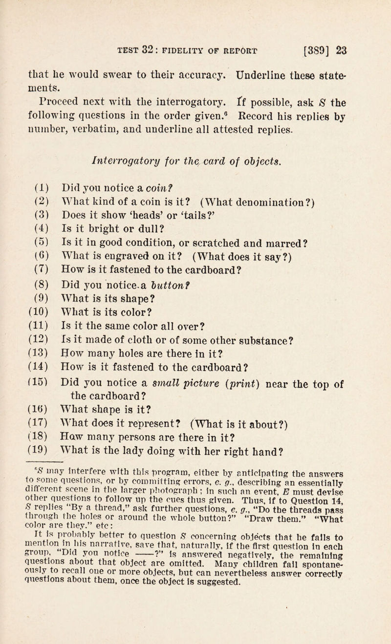 that he would swear to their accuracy. Underline these state¬ ments. Proceed next with the interrogatory, {i possible, ask 8 the following questions in the order given.6 Record his replies by number, verbatim, and underline all attested replies. Interrogatory for the, card of objects. (1) Did you notice a com? (2) What kind of a coin is it? (What denomination?) (3) Does it show ‘heads’ or ‘tails?’ (4) Is it bright or dull? (5) Is it in good condition, or scratched and marred? (6) What is engraved on it? (What does it say?) (7) How is it fastened to the cardboard? (8) Did you notice.a button? (9) What is its shape? (10) What is its color? (11) Is it the same color all over? (12) Is it made of cloth or of some other substance? (13) How many holes are there in it? (14) How is it fastened to the cardboard? (15) Did you notice a small picture {print) near the top of the cardboard? (lb) What shape is it? (17) What does it represent? (What is it about?) (18) Haw many persons are there in it? (19) What is the lady doing with her right hand? r'S may interfere with this program, either by anticipating the answers to some questions, or by committing errors, e. g., describing an essentially different scene in the larger photograph; in such an event, E must devise other questions to follow up the cues thus given. Thus, if to Question 14, S replies “By a thread,” ask further questions, e. g., “Do the threads pass through the holes or around the whole button?” “Draw them.” “What color are they.” etc: It is probably better to question S concerning objects that he falls to mention in his narrative, save that, naturally, if the first question in each group, Did you notice -?” is answered negatively, the remaining questions about that object are omitted. Many children fail spontane¬ ously to lecall one or more objects, but can nevertheless answer correctly questions about them, once the object is suggested.