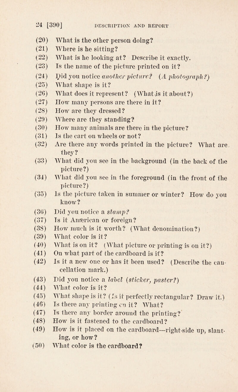 (20) Wliat is the other person doing? (21) Where is he sitting? (22) What is he looking at? Describe it exactly. (23) Is the name of the picture printed on it? (24) Did you notice another picture? (A photograph ?) (25) What shape is it? (26) What does it represent? (What4s it about?) (27) How many persons are there in it? (28) How are they dressed? (29) Where are they standing? (30) How many animals are there in the picture? (31) Is the cart on wheels or not? (.32) Are there any words printed in the picture? What are. they ? (33) What did you see in the background (in the back of tbe picture?) (34) What did you see in the foreground (in the front of ihe picture?) (35) Is the picture taken in summer or winter? How do you know ? (36) Did you notice a stamp? (37) Is it American or foreign? (38) How much is it worth? (What denomination?) (39) What color is it? (40) What is on it? (What picture or printing is on it?) (41) On what part of the cardboard is it? (42) Is it a new one or has it been used? (Describe the can¬ cellation mark.) (43) Did you notice a label (sticker, paster?) (44) What color is it? (45) What shape is it? (Is it perfectly rectangular? Draw it.) (46) Is there any printing en it? What? (47) Is there any border around the printing? (48) How is it fastened to the cardboard? (49) How is it placed on the cardboard—right-side up, slant¬ ing, or how? (50) What color is the cardboard?