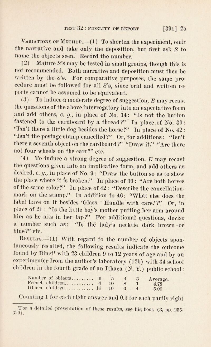 Variations of Method.-—(1) To shorten the experiment, omit the narrative and take only the deposition, but first ask & to name the objects seen. Record the number. (2) Mature 8’s may be tested in small groups, though this is not recommended. Both narrative and deposition must then be written by the ,$’s. For comparative purposes, the same pro¬ cedure must be followed for all $’s, since oral and written re¬ ports cannot be assumed to be eijuivalent. (3) To induce a moderate degree of suggestion, E may recast the questions of the above interrogatory into an expectative form and add others, e. g., in place of No. 14: “Is not the button fastened to th,e cardboard by a thread?” * In place of No. 30: “Isn’t there a little dog besides the horse?” In place of No. 42: “Isn’t the postage-stamp cancelled?” Or, for additions: “Isn’t there.a seventh object on the cardboard ?” “Draw it.” “Are there not four wheels on the cart?” etc. (4) To induce a strong degree of suggestion, E may recast the questions given into an implicative form, and add others as desired, e. g., in place of No, 9: “Draw the button so as to show the place where it is broken.” In place of 30: “Are both horses of the same color?” In place of 42: “Describe the cancellation- mark on the stamp.” In addition to 40: “What else does Ihe label have on it besides ‘Glass. Handle with care.’?” Or, in place of 21: “Is the little boy’s mother putting her arm around him as he sits in her lap?” For additional questions, devise a number such as: “Is the lady’s necktie dark brown-or blue?” etc. Results.—(1) With regard to the number of objects spon¬ taneously recalled, the following results indicate the outcome found by Binet7 with 23 children 9 to 12 years of age and by an experimenter from the author’s laboratory (12b) with 34 school children in the fourth grade of an Ithaca (N. Y.) public school: Number of objects. G 5 4 3 Average. French children. 4 10 8 1 4.78 Ithaca children. 14 10 G 4 5.00 Counting 1 for each right answer and 0.5 for each partly right oo7For a detailed presentation of these results, see his book (3, pp. 255- »j—0).