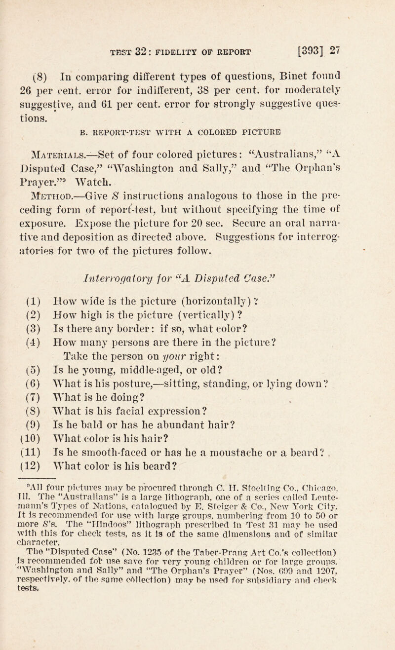 (8) In comparing different types of questions, Binet found 26 per cent, error for indifferent, 38 per cent, for moderately suggestive, and 61 per cent, error for strongly suggestive ques¬ tions. B. REPORT-TEST WITH A COLORED PICTURE Materials.—Set of four colored pictures: “-Australians,” “A Disputed Case,” “Washington and Sally/'’ and “The Orphan's Prayer.”9 Watch. Method.—Give $ instructions analogous to those in the pre¬ ceding form of report-test, but without specifying the time of exposure. Expose the picture for 20 sec. Secure an oral narra¬ tive and deposition as directed above. Suggestions for interrog¬ atories for two of the pictures follow. Interrogatory for “A Disputed Case” (1) How wide is the picture (horizontally) Y (2) How high is the picture (vertically) ? (3) Is there any border: if so, what color? (4) How many persons are there in the picture? Take the person on your right: (5) Is he young, middle-aged, or old? (6) What is his posture,—sitting, standing, or lying down ? (7) What is he doing? (8) What is his facial expression? (9) Is he bald or has he abundant hair? (10) What color is his hair? (11) Is he smooth-faced or has he a moustache or a beard? (12) What color is his beard? °A11 four pictures may be procured through C. IT. Stoelting Co., Chicago, Ill. The “Australians” is a large lithograph, one of a series called Leute- mann’s Types of Nations, catalogued by E. Steiger & Co., New York City. It is recommended for use with large groups, numbering from 10 to 50 or more S’s. The “Hindoos” lithograph prescribed in Test 31 may be used with this for check tests, as it is of the same dimensions and of similar character. The “Disputed Case” (No. 1235 of the Taber-Prang Art Co.’s collection) Is recommended fob use save for very young children or for large groups. “Washington and Sally” and “The Orphan’s Prayer” (Nos. 699 and 1207. respectively, of the same collection) may be used for subsidiary and check tests.