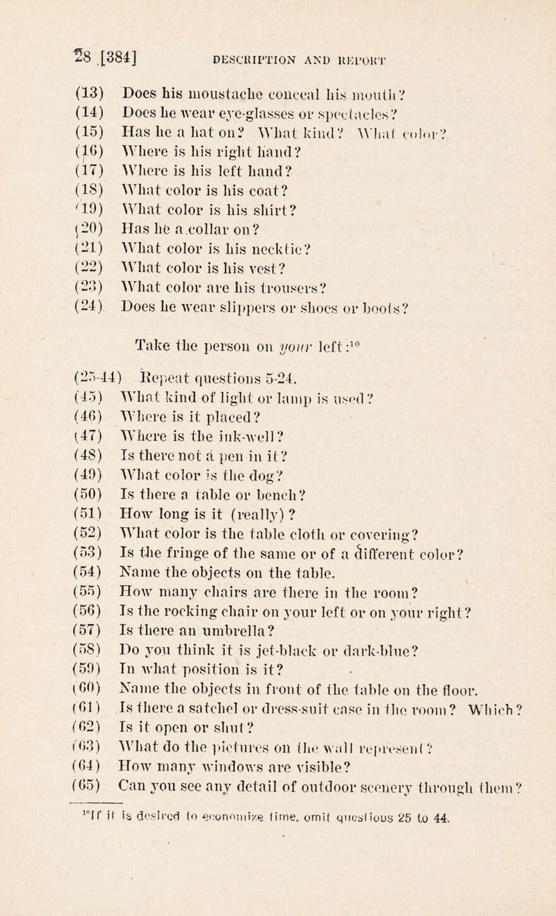 (13) Does his moustache conceal his mouth? (14) Does he wear eye-glasses or spectacles? (15) Has he a hat on? What kind? What color? (16) Where is his right hand? (17) Where is his left hand? (IS) What color is his coat? '19) What color is his shirt ? (20) Has lie a collar on? (21) What color is his necktie? (22) What color is his vest? (23) What color are his trousers? (24) Does he wear slippers or shoes or hoots? Take the person on your left:10 (25-44) Repeat questions 5-24. (45) What kind of light or lamp is used ? (46) Where is it placed? (47) Where is the ink-well? (48) Is there no t a pen i n i t ? (49) What color 1 s the dog ? (50) Is there a table or bench? (51) How long is it (really) ? (52) What color is the table cloth or covering? (53) Is the fringe of the same or of a different color? (54) Name the objects on the table. (55) How many chairs are there in the room? (56) Is the rocking chair on your left or on your right ? (57) Is there an umbrella? (58) Do you think it is jet-black or dark-blue? (59) In what position is it? (60) Name the objects in front of the table on the floor. (61) Is there a satchel or dress-suit case in the room ? Which ? (62) Is it open or shut? 163) What do the pictures on the wall represent ? (64) How many windows are visible? (65) Can you see any detail of outdoor scenery through them? inIf i( is desired (o economize lime, omit qucsliouy 25 to 44.