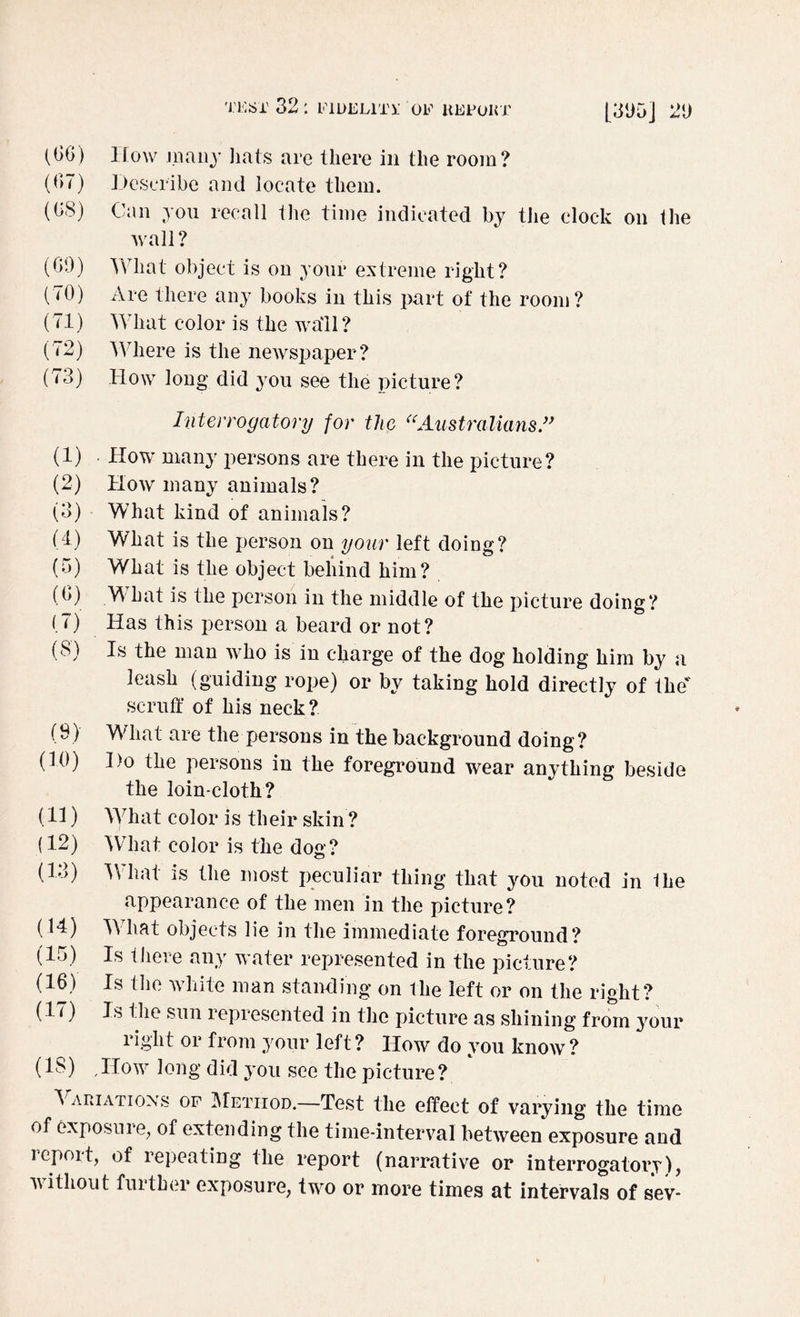 [31)5j 21) (66) How many hats are there in the room? (67) Describe and locate them. (68) Can you recall the time indicated by the clock on the wall? (69) What object is on your extreme right? (70) Are there any books in this part of the room? (71) What color is the wall? (72) Where is the newspaper? (73) How long did you see the picture? Interrogatory for the “Australians ” (1) How many persons are there in the picture? (2) How many animals? (3) What kind of animals? (4) What is the person on your left doing? (5) What is the object behind him? (6) WThat is the person in the middle of the picture doing? (7) Has this person a beard or not? (8) Is the man who is in charge of the dog holding him by a leash (guiding rope) or by taking hold directly of the scruff of his neck? (9) What are the persons in the background doing? (10) Do the persons in the foreground wear anything beside the loin-cloth? (11) What color is their skin ? (12) What color is the dog? (13) W hat is the most peculiar thing that you noted in Ihe appearance of the men in the picture? (14) WTlmt objects lie in the immediate foreground? (15) Is there any water represented in the picture? (16) Is the white man standing on the left or on the right? (li) Is the sun lepresented in the picture as shining from your right or from your left ? How do you know ? (IS) Jlow long did you see the picture? 5 ariations of Method.—Test the effect of varying the time of exposure, of extending the time-interval between exposure and report, of repeating the report (narrative or interrogatory), ’without fuither exposure, two or more times at intervals of sev-