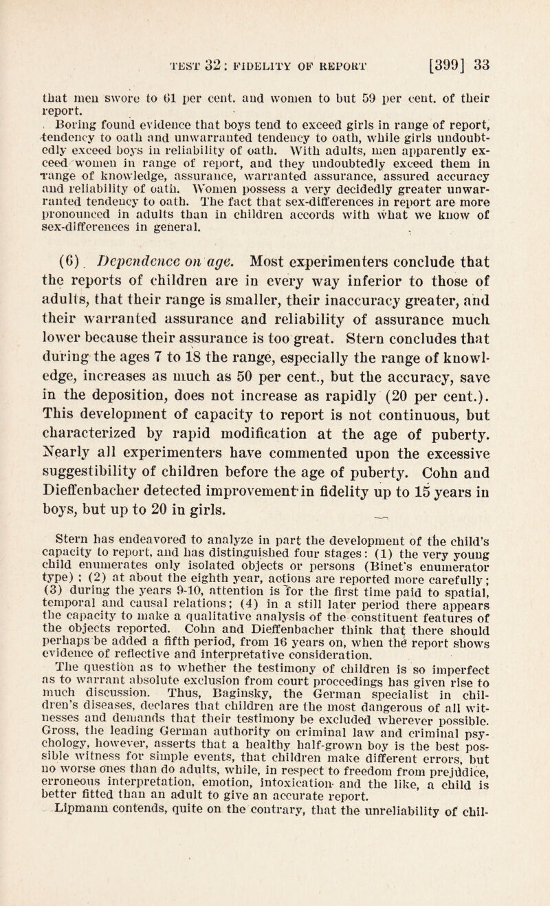 that men swore to 01 per cent, and women to but 59 per cent, of their report. Boring found evidence that boys tend to exceed girls in range of report, Tendency to oath and unwarranted tendency to oath, while girls undoubt¬ edly exceed boys in reliability of oath. With adults, men apparently ex¬ ceed women in range of report, and they undoubtedly exceed them in range of knowledge, assurance, warranted assurance, assured accuracy and reliability of oath. Women possess a very decidedly greater unwar¬ ranted tendency to oath. The fact that sex-differences in report are more pronounced in adults than in children accords with what we know of sex-differences in general. (6) Dependence on age. Most experimenters conclude that the reports of children are in every way inferior to those of adults, that their range is smaller, their inaccuracy greater, and their warranted assurance and reliability of assurance much, lower because their assurance is too great. Stern concludes that during the ages 7 to 18 the range, especially the range of knowl¬ edge, increases as much as 50 per cent., but the accuracy, save in the deposition, does not increase as rapidly (20 per cent.). This development of capacity to report is not continuous, but characterized by rapid modification at the age of puberty. Nearly all experimenters have commented upon the excessive suggestibility of children before the age of puberty. Cohn and Dieffenbacher detected improvement* in fidelity up to 15 years in boys, but up to 20 in girls. Stern has endeavored to analyze in part the development of the child’s capacity to report, and has distinguished four stages: (1) the very young child enumerates only isolated objects or persons (Binet's enumerator type) ; (2) at about the eighth year, actions are reported more carefully; (3) during the years 9-10, attention is Tor the first time paid to spatial, temporal and causal relations; (4) in a still later period there appears the capacity to make a qualitative analysis of the constituent features of the objects reported. Cohn and Dieffenbacher think that there should perhaps be added a fifth period, from lfi years on, when the report shows evidence of reflective and interpretative consideration. The question as to whether the testimony of children is so imperfect as to warrant absolute exclusion from court proceedings has given rise to much discussion. Thus, Baginsky, the German specialist in chil¬ dren’s diseases, declares that children are the most dangerous of all wit¬ nesses and demands that their testimony be excluded wherever possible. Gross, the leading German authority on criminal law and criminal psy¬ chology, however, asserts that a healthy half-grown boy is the best pos¬ sible witness for simple events, that children make different errors, but no worse ones than do adults, while, in respect to freedom from prejddiee, erroneous interpretation, emotion, intoxication- and the like, a child is better fitted than an adult to give an accurate report. Lipmann contends, quite on the contrary, that the unreliability of chil-