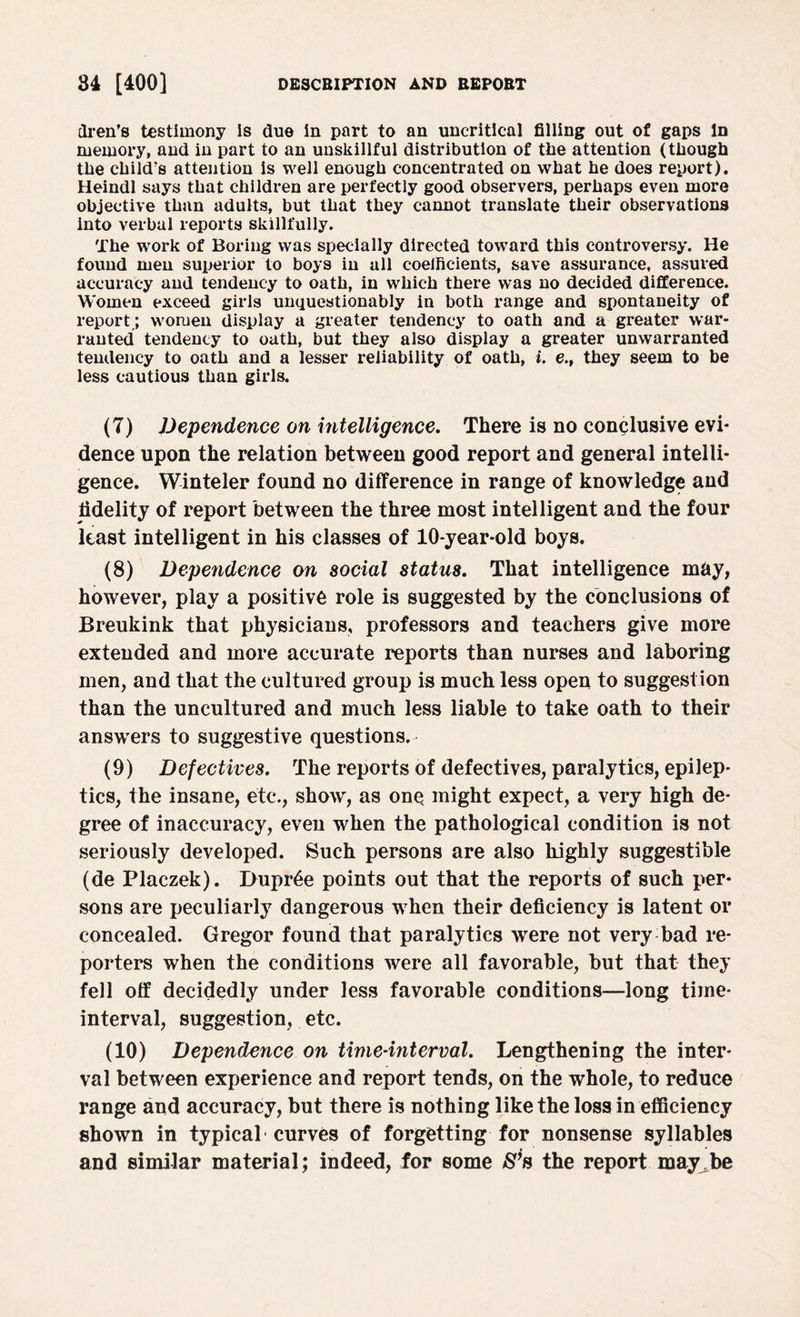 dren’s testimony Is due in part to an uncritical filling out of gaps In memory, and in part to an unskillful distribution of the attention (though the child’s attention is well enough concentrated on what he does report). Heindl says that children are perfectly good observers, perhaps even more objective than adults, but that they cannot translate their observations into verbal reports skillfully. The work of Boring was specially directed toward this controversy. He found men superior to boys in all coefficients, save assurance, assured accuracy and tendency to oath, in which there was no decided difference. Women exceed girls unquestionably in both range and spontaneity of report; women display a greater tendency to oath and a greater war¬ ranted tendency to oath, but they also display a greater unwarranted tendency to oath and a lesser reliability of oath, i. e.t they seem to be less cautious than girls. (7) Dependence on intelligence. There is no conclusive evi¬ dence upon the relation between good report and general intelli¬ gence. Winteler found no difference in range of knowledge and fidelity of report between the three most intelligent and the four least intelligent in his classes of 10-year-old boys. (8) Dependence on social status. That intelligence may, however, play a positive role is suggested by the conclusions of Breukink that physicians, professors and teachers give more extended and more accurate reports than nurses and laboring men, and that the cultured group is much less open to suggestion than the uncultured and much less liable to take oath to their answers to suggestive questions. (9) Defectives, The reports of defectives, paralytics, epilep¬ tics, the insane, etc., show, as one might expect, a very high de¬ gree of inaccuracy, even when the pathological condition is not seriously developed. Such persons are also highly suggestible (de Placzek). Dupree points out that the reports of such per¬ sons are peculiarly dangerous when their deficiency is latent or concealed. Gregor found that paralytics were not very bad re¬ porters when the conditions were all favorable, but that they fell off decidedly under less favorable conditions—long time- interval, suggestion, etc. (10) Dependence on time-interval. Lengthening the inter¬ val between experience and report tends, on the whole, to reduce range and accuracy, but there is nothing like the loss in efficiency shown in typical curves of forgetting for nonsense syllables and similar material; indeed, for some S’s the report may be