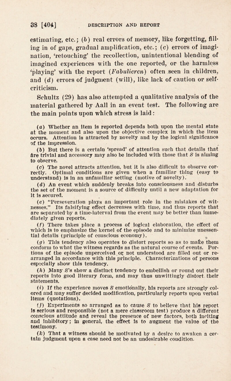 estimating, etc.; (b) real errors of memory, like forgetting, fill¬ ing in of gaps, gradual amplification, etc.; (c) errors of imagi¬ nation, ‘retouching’ the recollection, unintentional blending of imagined experiences with the one reported, or the harmless ‘playing’ with the report (Fabulieren) often seen in children, and (d) errors of judgment (will), like lack of caution or self- criticism. Schultz (29) has also attempted a qualitative analysis of the material gathered by Aall in an event test. The following are the main points upon which stress is laid: (a) Whether an item is reported depends both upon the mental state at the moment and also upon the objective complex in which the item occurs. Attention is attracted by novelty and by the logical significance of the impression. (b) But there is a certain ‘spread’ of attention such that details that dre trivial and accessory may also be included with those that & is aiming to observe. (c) The novel attracts attention, but it is also difficult to observe cor¬ rectly. . Optimal conditions are given when a familiar thing (easy to understand) is in an unfamiliar setting (motive of novelty). (d) An event which suddenly breaks into consciousness and disturbs the set of the moment is a source of difficulty until a new adaptation for It is secured. (e) “Perseveration plays an important role in the mistakes of wit¬ nesses.” Its falsifying effect decreases with time, and thus reports that are separated by a time-interval from the event may be better than imme¬ diately given reports. (f) There takes place a process of logical elaboration, the effect of which is to emphasize the kernel of the episode and to minimize unessen¬ tial details (principle of conscious economy). s (g) This tendency also operates to distort reports so as to make them conform to what the witness regards as the natural course of events. Por¬ tions of the episode unperceived.or not understood are filled out or re¬ arranged in accordance with this principle. Characterizations of persons especially show this tendency. (h) JVIany $*s show a distinct tendency to embellish or round out their reports into good literary form, and may thus unwittingly distort, their statements. (i) If the experience moves 8 emotionally, his reports are strongly col¬ ored and may suffer decided modification, particularly reports upon verbal items (quotations). (/) Experiments so arranged as to cause 8 to believe that his report is serious and responsible (not a mere classroom test) produce a different conscious attitude and reveal the presence of new factors, both inciting and inhibitory; in general, the effect Is to augment the value of the testimony. (h) That a witness should be motivated by a desire to awaken a cer¬ tain judgment upon a case need not be an undesirable condition.