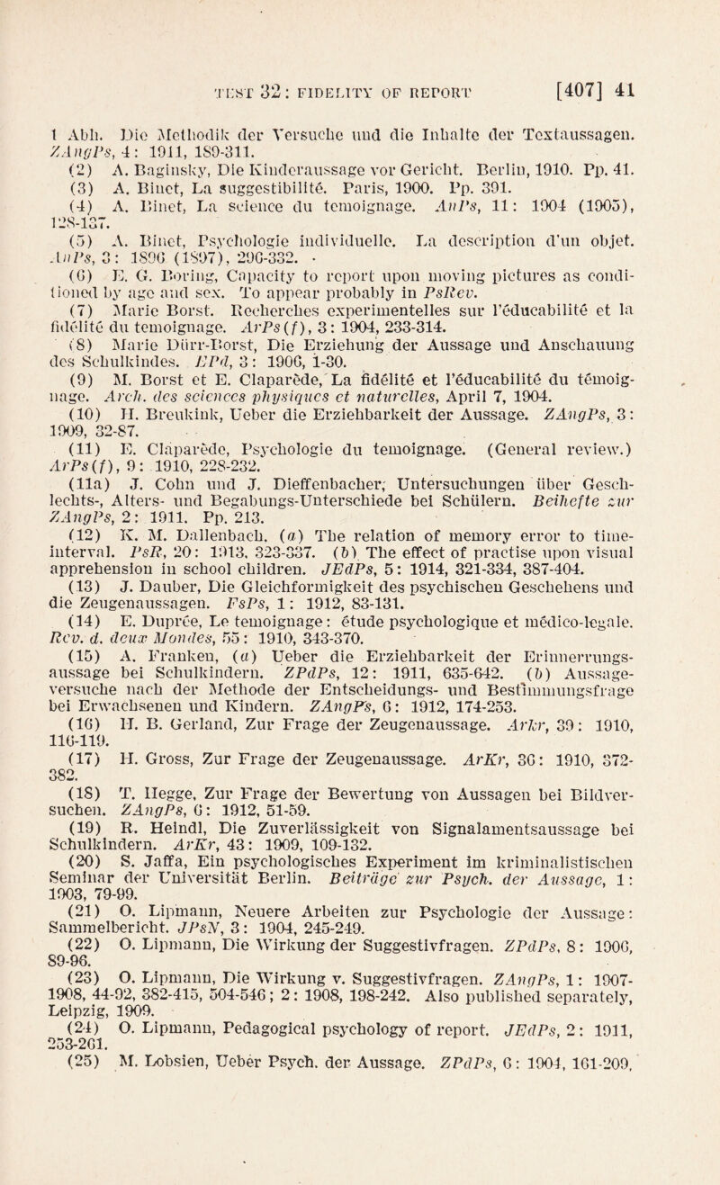 l Abli. Die Metliodik der Yersucke und die Inlmltc der Tcxtaussagen. ZAngPs, 4: 1911, ISO-311. (2) A. Baginsky, Die Kinderaussage vor Gericht. Berlin, 1910. Pp. 41. (3) A. Binct, La suggestibility. Paris, 1900. Pp. 391. (4) A. Binet, La science du temoignage. AnPs, 11: 1904 (1903), 128-137. (5) A. Binet, Psyehologie individuelle. La description d'un objet. AnPs, 3: 1S9G (1897), 29C-332. - (G) E. G. Boring, Capacity to report upon moving pictures as condi¬ tioned by age and sex. To appear probably in PsRev. (7) Marie Borst. Reeherckes experimentelles sur l’educabilitd et la fidelity du temoignage. ArPs(f), 3 : 1904, 233-314. (8) Marie Diirr-Borst, Die Erziehung der Aussage und Anscbauung des Scbulkindes. EPd, 3 : 190G, 1-30. (9) M. Borst et E. Claparede, La fidelity et Feducabilite du temoig- nage. Arch, des sciences physiques et naturelles, April 7, 1904. (10) H. Breukink, Ueber die Erziehbarkeit der Aussage. ZAngPs, 3: 1909, 32-87. (11) E. Claparede, Psycbologie du temoignage. (General review.) ArPs(f), 9: 1910,228-232. (11a) J. Cohn und J. Dieffenbacker; Untersuckungen liber Gesch- leckts-, Alters- und Begabungs-Untersckiede bei Schiilern. Beihefte zur ZAngPs, 2: 1911. Pp. 213. (12) K. M. Dallenback, (a) The relation of memory error to time- interval. PsR, 20: 1913, 323-337. (b) The effect of practise upon visual apprehension in school children. JEdPs, 5: 1914, 321-334, 387-404. (13) J. Dauber, Die Gleichformigkeit des psychiscken Gesckekens und die Zeugenaussagen. FsPs, 1: 1912, 83-131. (14) E. Dupree, Le temoignage: etude psyckologique et medico-legale. Rev. d. deux Maudes, 55: 1910, 343-370. (15) A. Franken, (a) Ueber die Erziehbarkeit der Erinnerrungs- aussage bei Schulkindern. ZPdPs, 12: 1911, 635-642. (b) Aussage- versucke nack der Methode der Entsckeidungs- und Bestimmungsfrage bei Erwacksenen und Kindern. ZAngPs, 6: 1912,174-253. (16) II. B. Gerland, Zur Frage der Zeugenaussage. Arlcr, 39: 1910, 116-119. (17) H. Gross, Zur Frage der Zeugenaussage. ArKr, 3G: 1910, 372- 382. (18) T. Ilegge, Zur Frage der Bewertung von Aussagen bei Bildver- suchen. ZAngPs, G: 1912, 51-59. (19) R. Heindl, Die Zuverliissigkeit von Signalamentsaussage bei Schulkindern. ArKr, 43: 1909, 109-132. (20) S. Jaffa, Ein psychologisckes Experiment im kriminalistiscken Seminar der Universitat Berlin. Beitrage zur Psych, der Aussage, 1: 1903, 79-99. (21) O. Lipmann, Neuere Arbeiten zur Psycbologie der Aussage: Sammelbericht. JPsN, 3: 1904, 245-249. (22) O. Lipmann, Die Wirkung der Suggestivfragen. ZPdPs, 8: 190G, 89-96. (23) O. Lipmann, Die Wirkung v. Suggestivfragen. ZAngPs, 1: 1907- 1908, 44-92, 382-415, 504-546; 2: 1908, 198-242. Also published separately, Leipzig, 1909. (24) O. Lipmann, Pedagogical psychology of report. JEdPs, 2: 1911, 253261. (25) M. Lobsien, Ueber Psych, der Aussage. ZPdPs, 6: 1904, 161-209,