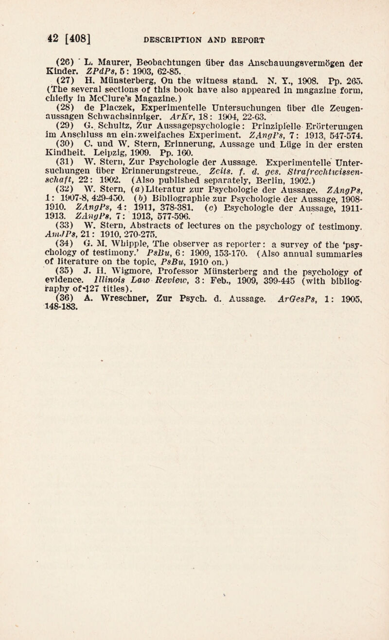 (26) ' L. Maurer, Beobacbtungen tiber das Anschauungsvermbgen der Kinder. ZPdPs, 5: 1903, 62-85. (27) H. Miinsterberg, On the witness stand. N. Y., 1908. Pp. 265. (The several sections of this book have also appeared in magazine form, chiefly In McClure*s Magazine.) (28) de Placzek, Experimentelle Untersuchungen tiber die Zeugen- aussagen Schwachsinniger. ArKr, 18: 1904, 22-63. (29) G.. Schultz, Zur Aussagepsychologie: Prinzipielle Erbrterungen im Anschluss an ein.zweifaches Experiment. ZAngPs, 7: 1913s, 547-574. (30) C. und W. Stern, Erinnerung, Aussage und Luge in der ersten Kindheit. Leipzig, 1909. Pp. 160. (31) W. Stern, Zur Psychologie der Aussage. Experimentelle Unter- suchungen tiber Erinnerungstreuev Zcils. f. d. ges. Strafreclitwissen- schaft, 22: 1902. (Also published separately, Berlin, 1902.) (32) W. Stern, (c)Literatur zur Psychologie der Aussage. ZAngPs, 1: 1907-8, 429-450. (b) Bibliographic zur Psychologie del* Aussage, 1908- 3910. ZAngPs, 4: 1913, 378-381. (c) Psychologie der Aussage, 1911- 1913. ZAngPs, 7: 1913, 577-596. (33) W. Stern, Abstracts of lectures on the psychology of testimony. AmJPs, 21: 1910, 270-275. (34) G. M. Whipple, The observer as reporter: a survey of the ‘psy¬ chology of testimony/ Psl$u, 6: 1909, 153-170. (Also annual summaries of literature on the topic, PsBu, 1910 on.) (35) J. II. Wigmore, Professor Miinsterberg and the psvchology of evidence. Illinois Law Review, 3: Feb., 1909, 399-445 (with bibliog¬ raphy of-127 titles). (’36) A. Wreschner, Zur Psych, d. Aussage. ArGesPs, 1: 1905, 148-183.